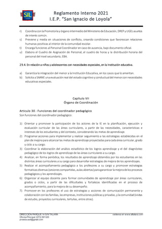 Reglamento Interno 2021
I.E.P. “San Ignacio de Loyola”
DIRECCIÓN PARQUE 14 S/N TALARA visítenos en www.siltalara.com
Oficina Principal (073) 591320
proeducasil@gmail.com
r) CoordinaconlaPromotoríay órganointermediodelMinisteriodeEducación, DREP y UGELasuntos
de interés común.
s) Previene y media en situaciones de conflicto, creando condiciones que favorezcan relaciones
humanas positivas al interior de la comunidad escolar.
t) Encarga funciones al Personal Coordinador en caso de ausencia, bajo documento oficial.
u) Elabora el Cuadro de Asignación de Personal, el cuadro de horas y la distribución horaria del
personal del nivel secundario, EBA.
29.4. En relacióna niños y adolescentes con necesidades especiales, en la Institución educativa.
a) Garantiza la integración del menor a la Institución Educativa, en los casos que lo ameritan.
b) Solicita a SAANE unaevaluaciónreal del estadocognitivoy conductualdel menorconnecesidades
educativas especiales.
Capítulo VII
Órgano de Coordinación
Articulo 30.- Funciones del coordinador pedagógico
Son funciones del coordinador pedagógico:
1) Orientar y promover la participación de los actores de la IE en la planificación, ejecución y
evaluación curricular de las áreas curriculares, a partir de las necesidades, características e
intereses de los estudiantes y del contexto, considerando las metas de aprendizaje.
2) Programar acciones para implementar y realizar seguimiento a las estrategias establecidas en el
plande mejorapara alcanzarlas metasdeaprendizaje proyectadasparacadaáreacurricular, grado
y ciclo a su cargo.
3) Coordinar la elaboración del análisis estadístico de los logros aprendizaje y el del diagnóstico
pedagógico de los logros de aprendizaje de las áreas curriculares a su cargo.
4) Analizar, en forma periódica, los resultados de aprendizaje obtenidos por los estudiantes en las
distintas áreas curriculares a su cargo para desarrollar estrategias de mejora de los aprendizajes.
5) Realizar el acompañamiento pedagógico a los profesores a su cargo y promover estrategias
formativasdiversas(sesionescompartidas, aulasabiertas)paragarantizarlamejoradelosprocesos
pedagógicos y los aprendizajes.
6) Organizar al equipo docente para formar comunidades de aprendizaje por áreas curriculares,
grados o ciclos, a partir de las dificultades y fortalezas identificadas en el proceso de
acompañamiento, para la mejora de su desempeño.
7) Promover en los profesores el uso de estrategias y acciones de comunicación permanente y
colaboraciónconlasfamilias, lasempresas, institucionespúblicasy privadas, y lacomunidad(visitas
de estudio, proyectos curriculares, tertulias, entre otras).
 