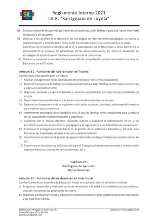 Reglamento Interno 2021
I.E.P. “San Ignacio de Loyola”
DIRECCIÓN PARQUE 14 S/N TALARA visítenos en www.siltalara.com
Oficina Principal (073) 591320
proeducasil@gmail.com
8) Conducirsesiones de aprendizaje (sesiones compartidas, aulasabiertas) parausar como insumoen
la asesoría a los docentes.
9) Orientar a los profesores el desarrollo de estrategias de reforzamiento pedagógico, así como la
implementación y ambientación de las aulas funcionales de las áreas curriculares a su cargo.
Coordinar con el personal directivo de la IE, la participación de profesionales u otros actores de la
comunidad en el proceso de aprendizaje de las áreas curriculares, así como el desarrollo de
estrategias de aprendizaje en diversos escenarios de la comunidad.
10) Orientar y supervisarespecialmente el desarrollo de competencias socioemocionalesen el área de
Educación para el Trabajo.
Articulo 31.- Funciones del Coordinador de Tutoría
Son funciones del coordinador de tutoría
1) Realizar el diagnóstico de las necesidades de orientación de las y los estudiantes.
2) Elaborarla propuestadetrabajotutorialparaelañolectivo, bajoelenfoqueorientadory preventivo
y adecuarla periódicamente.
3) Organizar, socializar y sugerir materiales y recursos que permitan dar soportea las actividadesde
tutoría.
4) Desarrollar el acompañamiento a la acción tutorial de los profesores tutores.
5) Sistematizarlaexperiencia dela implementacióndelas accionestutorialescadabimestre/trimestre
para mejorar oportunamente.
6) Implementarestrategias de articulación de la IE con las familias de los estudiantespara la mejora
de sus capacidades socioemocionales y cognitivas.
7) Coordinar con el equipo directivo, docentes tutores y auxiliares la identificación de las y los
estudiantesquerequieren refuerzo pedagógicoy el seguimientoa las actividadesde recuperación.
8) Promover el protagonismo estudiantil en la gestión de la institución educativa y del aula para
fortalecer las habilidades sociales de la comunidad estudiantil.
9) Coordinarcon el director la gestión de apoyointerinstitucional que fortalezca la acción tutorial en
la IE.
10) Coordinarcon los docentes de Educación para el Trabajo actividades relacionadas a la orientación
vocacional (visitas, charlas, ferias vocacionales, etc.).
Capítulo VIII
Del Órgano de Ejecución
De los Docentes
Articulo 32.- Funciones de los docentes de nivel inicial
Son funciones de los docentes de Educación Inicial, encuadrados dentro del entorno virtual:
a) Programar, desarrollar y evaluarel currículo de acuerdo a la edad y a la realidad socio económicoy
cultural, incluyendo las actividades de tutoría.
b) Organizary ambientar el aula y preparar el material educativoconla colaboracióndelos educandos
y los Padres de Familia.
 