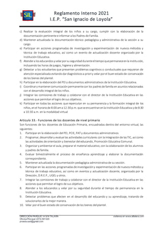 Reglamento Interno 2021
I.E.P. “San Ignacio de Loyola”
DIRECCIÓN PARQUE 14 S/N TALARA visítenos en www.siltalara.com
Oficina Principal (073) 591320
proeducasil@gmail.com
c) Realizar la evaluación integral de los niños a su cargo, cumplir con la elaboración de la
documentación pertinente e informar a los Padres de Familia.
d) Mantener actualizada la documentación técnico pedagógica y administrativa de la sección a su
cargo.
e) Participar en acciones programadas de investigación y experimentación de nuevos métodos y
técnica de trabajo educativo, así como un evento de actualización docente organizado por la
Institución Educativa.
f) Atendera loseducandosy velarporsuseguridadduranteeltiempoquepermaneceenla institución,
incluyendo las horas de juegos, higiene y alimentación.
g) Detectar a los estudiantes que presenten problemas cognitivos o conductuales que requieran de
atenciónespecializada evitandodardiagnósticosa prioriy velar porel buenestadode conservación
de los bienes del plantel.
h) Participar en la elaboración del PEI y documentos administrativos de la Institución Educativa.
i) Coordinary mantenercomunicaciónpermanentecon los padresde familia en asuntosrelacionados
con el desarrollo integral de los niños.
j) Integrar las comisiones de trabajo y colaborar con el director de la Institución Educativa en las
acciones que permitan el logro de sus objetivos.
k) Participar en todas las acciones que repercutan en su permanencia y la formación integral de los
niños, enel horariode 8:00 ama 12:30 p.m. queseencuentranenla InstituciónEducativa y de 8:30
a 10:30 a.m. en la modalidad virtual
Articulo 33.- Funciones de los docentes de nivel primario
Son funciones de los docentes de Educación Primaria, encuadradas dentro del entorno virtual, las
siguientes:
1. Participar en la elaboración del PEI, PCIE, PAT y documentos administrativos
2. Programar, desarrollary evaluarlas actividadescurriculares con la integración de lasTIC, así como
las actividades de orientación y bienestar del educando, Promoción Educativa Comunal.
3. Organizar y ambientar el aula, preparar el material educativo, con la colaboración de los alumnos
y padres de familia.
4. Evaluar bimestralmente el proceso de enseñanza aprendizaje y elaborar la documentación
correspondiente.
5. Mantener actualizada la documentación pedagógica administrativa de su sección.
6. Participar en las acciones programadasde investigacióny experimentación de nuevosmétodosy
técnica de trabajo educativo, así como en eventos y actualización docente, organizado por la
Dirección, D.R.E.P., UGEL y otros.
7. Integrar las comisiones de trabajo y colaborar con el director de la Institución Educativa en las
acciones que permitan el logro de sus objetivos.
8. Atender a los educandos y velar por su seguridad durante el tiempo de permanencia en la
Institución Educativa.
9. Detectar problemas que afecten en el desarrollo del educando y su aprendizaje, tratando de
solucionarlos de la mejor manera.
10. Velar por el buen estado de conservación de los bienes del plantel.
 