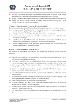 Reglamento Interno 2021
I.E.P. “San Ignacio de Loyola”
DIRECCIÓN PARQUE 14 S/N TALARA visítenos en www.siltalara.com
Oficina Principal (073) 591320
proeducasil@gmail.com
11. Coordinar y mantener permanente comunicación con los padres de familia sobre asuntos
relacionados con el rendimiento académico y del comportamiento de los alumnos.
12. Atender a los padres de familia de susalumnos, en horariode atención establecido por dirección.
13. Dirigirse a su salón de clase al sonido de la campana señalando el final de los recreos y hacer
ingresar a los alumnos ordenadamente al aula.
Articulo 34.- Funciones de los docentes de nivel secundario
Son funciones de los docentes de Educación Secundaria, encuadradas dentro del entorno virtual:
a) Participar en la planificación, ejecución y evaluación de las acciones educativasorganizadaspor
las áreas técnico- pedagógicas de la Institución Educativa.
b) Participar en la elaboración del PEI, PCIE, PAT y documentos administrativos.
c) Programar, desarrollar y evaluar las actividades curriculares, así como las actividades de las
unidades de aprendizajes.
d) Capacitarse a fin de perfeccionarse para desarrollar las funciones específicas que le
correspondan y desempeñarlas con eficiencia, responsabilidad y dedicación.
e) Realizar investigacionesde carácter técnico pedagógicoy participar en el desarrollode estudios
similares que promueva la Institución Educativa.
Articulo 35.- Funciones de los docentes de EBA
Son funciones de los docentes del programa EBA, encuadradas dentro del entorno virtual, las
siguientes:
a) Mantenerse continuamenteinformadoacerca de los nuevos conocimientosde sus áreas y de las
nuevas corrientes pedagógicas en general.
b) Presentar a la subdirección técnico pedagógico las unidades programadasde las áreas a su cargo
y las actividadesque tenganque realizar, comobase para la coordinaciónde planes y programas.
c) Asistir con puntualidad al desarrollo de sus clases y no interrumpirlas antes del término de
duración de las mismas.
d) Dirigirse a su salón de clase al sonido de la campana señalando el final de los recreos y hacer
ingresar a los alumnos ordenadamente al aula.
e) Suspenderinmediatamentetodaexplicación o tarea, al sonidode timbre que señale el fin de cada
período de clase.
f) Emitir losinformes deorden pedagógicoy disciplinarioquese soliciten y hacer las sugerenciasque
estime conveniente para el mejor desarrollo del proceso educativo.
g) Preparar, aplicar y calificar las pruebas de unidad y bimestral.
h) Participar activamente en la realización de actividades programadasporla InstituciónEducativay
la comunidad (de acuerdo a los roles establecidos).
i) Cumplir su turno semanal y dictar las charlas o conferencias que se programen el día lunes en la
formación y fechas cívicas en el año.
j) Estar disponibleparaentrevistasconlospadresde familia, durantelosperíodosseñaladosparatal
fin.
 
