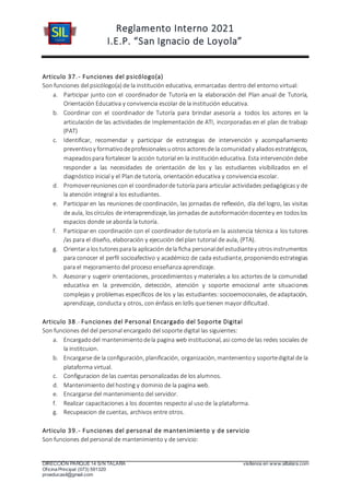 Reglamento Interno 2021
I.E.P. “San Ignacio de Loyola”
DIRECCIÓN PARQUE 14 S/N TALARA visítenos en www.siltalara.com
Oficina Principal (073) 591320
proeducasil@gmail.com
Articulo 37.- Funciones del psicólogo(a)
Son funciones del psicólogo(a) de la institución educativa, enmarcadas dentro del entorno virtual:
a. Participar junto con el coordinador de Tutoría en la elaboración del Plan anual de Tutoría,
Orientación Educativa y convivencia escolar de la institución educativa.
b. Coordinar con el coordinador de Tutoría para brindar asesoría a todos los actores en la
articulación de las actividades de Implementación de ATI, incorporadas en el plan de trabajo
(PAT)
c. Identificar, recomendar y participar de estrategias de intervención y acompañamiento
preventivoy formativodeprofesionalesuotros actoresde la comunidady aliadosestratégicos,
mapeadospara fortalecer la acción tutorial en la institución educativa. Esta intervencióndebe
responder a las necesidades de orientación de los y las estudiantes visibilizados en el
diagnóstico inicial y el Plan de tutoría, orientación educativa y convivencia escolar.
d. Promoverreunionescon el coordinadorde tutoría para articular actividades pedagógicasy de
la atención integral a los estudiantes.
e. Participar en las reuniones de coordinación, las jornadas de reflexión, día del logro, las visitas
de aula, loscírculos de interaprendizaje, las jornadasde autoformacióndocentey en todoslos
espacios donde se aborda la tutoría.
f. Participar en coordinación con el coordinador de tutoría en la asistencia técnica a los tutores
/as para el diseño, elaboración y ejecución del plan tutorial de aula, (PTA).
g. Orientara lostutoresparala aplicación dela ficha personaldel estudiantey otrosinstrumentos
para conocer el perfil socioafectivo y académico de cada estudiante, proponiendoestrategias
para el mejoramiento del proceso enseñanza aprendizaje.
h. Asesorar y sugerir orientaciones, procedimientos y materiales a los actortes de la comunidad
educativa en la prevención, detección, atención y soporte emocional ante situaciones
complejas y problemas específicos de los y las estudiantes: socioemocionales, de adaptación,
aprendizaje, conducta y otros, con énfasis en lo9s que tienen mayor dificultad.
Articulo 38.- Funciones del Personal Encargado del Soporte Digital
Son funciones del del personal encargado del soporte digital las siguientes:
a. Encargadodel mantenimientodela pagina web institucional, asi comode las redes sociales de
la institcuion.
b. Encargarse de la configuración, planificación, organización, mantenientoy soportedigital de la
plataforma virtual.
c. Configuracion de las cuentas personalizadas de los alumnos.
d. Mantenimiento del hosting y dominio de la pagina web.
e. Encargarse del mantenimiento del servidor.
f. Realizar capacitaciones a los docentes respecto al uso de la plataforma.
g. Recupeacion de cuentas, archivos entre otros.
Articulo 39.- Funciones del personal de mantenimiento y de servicio
Son funciones del personal de mantenimiento y de servicio:
 