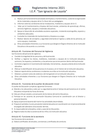 Reglamento Interno 2021
I.E.P. “San Ignacio de Loyola”
DIRECCIÓN PARQUE 14 S/N TALARA visítenos en www.siltalara.com
Oficina Principal (073) 591320
proeducasil@gmail.com
a. Realizar permanentementeactividadesdelimpieza y mantenimiento, cuidandolaorganización
de los materiales y equipos de la I.E a favor del uso pedagógico.
b. Informar sobre las condiciones de las instalaciones, mobiliarios y equipos de la I.E.
c. Velar por el mantenimiento y limpieza del local escolar, ambientes de aprendizaje, oficinas,
servicios higiénicos, equipos y materiales educativos.
d. Apoyar al desarrollo de actividades escolares especiales, instalando escenografías, espacios y
ambientes adecuados.
e. Custodiar los materiales de mantenimiento y limpieza a su cargo.
f. Realizar labores de consejería y seguridad orientando el ingreso y salida de las personas, así
como equipos, materiales.
g. Otras actividadesinherentes a sus funciones que designe el Órgano Directivo de la Institución
Educativa o de acuerdo a su contrato.
Articulo 40.- Funciones del Personal de Vigilancia
Son funciones del personal de vigilancia:
a. Cautelar la integridad de las personas y del local escolar.
b. Verificar y registrar los bienes, mobiliarios, materiales y equipos de la institución educativa,
asimismo, los espacios y ambientes y a las personas que se encuentren dentro del local escolar.
c. Controlary registrar el movimientodemateriales, herramientas., equiposy bienesde la institución
educativa.
d. Efectuar la identificación de las personas en el acceso y en el interior de la institución educativa.
e. Elaborar reporte de las condiciones e incidentes ocurridos en la institución educativa.
f. Detectar y prevenir actos de violencia o de transgresión en la institución educativa.
g. Otras actividades inherentes a sus funciones que designe el Órgano Directivo de la Institución
Educativa.
Articulo 41.- Funciones de la auxiliar de educación inicial
El auxiliar de Educación cumple las siguientes funciones:
a) Atiende a los educandos y velar por su seguridad durante el tiempo de permanencia en el centro
Educativo incluyendo las horas de recreo.
b) Vela por el buen estado y conservación de los bienes del centro Educativos.
c) Participa en las acciones de promoción Educativa Comunal en coordinación con el director y
personal docente.
d) Apoya al personal docente del nivel en las actividades desarrolladas.
e) Preparael periódico muraly proveede material educativoen coordinacióncon el personaldocente
encargado del calendario cívico escolar del mes.
f) Es responsable de la disciplina, orden y aseo de los Educandos.
g) Registra todos los días la asistencia de los niños a la institución educativa
Articulo 42- Funciones de la secretaria
Son funciones de la secretaria:
a) Elabora certificados de estudios, constancias y certificados de conducta.
 