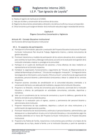 Reglamento Interno 2021
I.E.P. “San Ignacio de Loyola”
DIRECCIÓN PARQUE 14 S/N TALARA visítenos en www.siltalara.com
Oficina Principal (073) 591320
proeducasil@gmail.com
b) Realiza el registro de matrícula en el SIAGIE.
c) Vela por el orden y conservación de los archivos de las actas.
d) Registra los documentos presentados a dirección y los deriva a la oficina a la que corresponden.
e) Otras funciones que le asigne el director de la institución educativa según necesidad del servicio.
Capítulo X
Órgano Consultivo Concertación y Vigilancia
Articulo 43.- Consejo Educativo Institucional
Son funciones del Consejo Educativo Institucional:
43.1. En aspectos de participación.
a) Participar en la formulación, ejecución y evaluación del ProyectoEducativoInstitucional, Proyecto
Curricular Institucional, Plan Anual de Trabajo, Reglamento Interno, y demás instrumentos de
gestión educativa.
b) Promover mecanismos y modelos de participación de los actores educativos de la sociedad civil,
para contribuiral buenclima y liderazgo institucional, así como en la evaluación de la gestión de la
institución orientada a mejorar su prestigio en la comunidad.
c) Participar en el cuadro de distribución de secciones y horas efectivas de clase mediante un
representante en la Comisión respectiva.
d) Fortalecer la organización, funcionamiento y seguimiento de “Círculos de Mejoramiento de la
calidad del Aprendizaje y Enseñanza”, “Círculosde Investigación-Innovación”, “laintegracióndelas
tecnologíasde la informacióny comunicación, (TIC) al currículo” y otras formasde organizaciónde
estudiantes, personal docente y administrativo conducentes a elevar la calidad de los servicios
educativos.
e) Proponer acciones concretas de sensibilización en la comunidad educativa orientadas a la
conservación del local y uso adecuado del mobiliario y equipos de la Institución Educativa.
f) Proponer a la Dirección, normas de convivencia para el personal y alumnado de la Institución
Educativa y criterios de participación en actividades comunitarias, culturales, deportivas y
recreativas.
g) Velar por el cumplimiento de las normas de convivencia y asumir la defensa y garantía de los
derechos de toda la comunidad educativa.
h) Participar en la evaluación para el ingreso, ascenso y permanencia del personal docente y
administrativo de la Institución.
i) Proponer mecanismos de tipo académico, deportivo y cultural con otras instituciones y la
conformación de organizaciones juveniles.
j) Promover mecanismos de reconocimiento y estímulos al personal docente y administrativo, que
destaquenen su desempeñoen el aula y en la InstituciónEducativa, y a los estudiantes según los
resultados obtenidos en le marco del Proyecto Curricular Institucional y el Proyecto Educativa
Institucional.
k) Proponer a los Padres de Familia, mecanismos e instrumentos para contribuir a la mejora de los
aprendizajes de sus hijos, desde la familia y en la Institución Educativa, a partir de aprender a
 