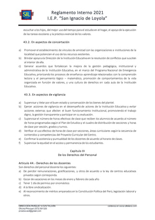Reglamento Interno 2021
I.E.P. “San Ignacio de Loyola”
DIRECCIÓN PARQUE 14 S/N TALARA visítenos en www.siltalara.com
Oficina Principal (073) 591320
proeducasil@gmail.com
escuchar a los hijos, del mejor usodel tiempo para el estudioen el hogar, el apoyode la ejecución
de las tareas escolares y la práctica vivencial de los valores.
43.2. En aspectos de concertación
a) Promover el establecimiento de vínculos de amistad con las organizaciones e instituciones de la
localidad que potencien el uso de los recursos existentes.
b) Brindar apoyoala Dirección de la InstituciónEducativaen la resolución de conflictos que susciten
al interior de ella.
c) Generar acuerdos que fortalezcan la mejora de la gestión pedagógica, institucional y
administrativa de la Institución Educativa, en el marco del Programa Nacional de Emergencia
Educativa, priorizando los procesos de enseñanza-aprendizaje relacionados con la comprensión
lectora y el pensamiento lógico – matemático, promoción de comportamientos de la vida
organizada en función de valores, y una cultura de derechos en cada aula de la Institución
Educativa.
43.3. En aspectos de vigilancia
a) Supervisar y Velar por el buen estado y conservación de los bienes del plantel.
b) Ejercer acciones de vigilancia en el desempeño de actores de la Institución Educativa y evitar
acciones externas que afecten el buen funcionamiento Institucional, promoviendo el trabajo
digno, la gestión transparente y participar en su evaluación.
c) Supervisarel númerode horas efectivas de clase que reciben los alumnosde acuerdo al número
de horas programadassegún el Plan de Estudiosy el cuadro de distribuciónde secciones y horas
de clase por sección, grados y turnos.
d) Verificar el uso efectivo de horasde clase por secciones, áreas curriculares segúnla secuencia de
contenidos y competencias del Proyecto Curricular del Centro.
e) Confirmar la asistencia y puntualidad de los docentes de acuerdo al horario de clases.
f) Supervisar la equidad en el acceso y permanencia de los estudiantes.
Capítulo XI
De los Derechos del Personal
Articulo 44.- Derechos de los docentes
Son derechos del personal docente los siguientes:
a) De percibir remuneraciones, gratificaciones, y otros de acuerdo a la ley de centros educativos
privados según corresponda.
b) Gozar de vacaciones en los meses de enero y febrero de cada año
c) Tener 1 día de permiso por onomástico.
d) A la libre sindicalización.
e) Al reconocimiento de méritos amparadosen la ConstituciónPolítica del Perú, legislación laboral y
otros.
 