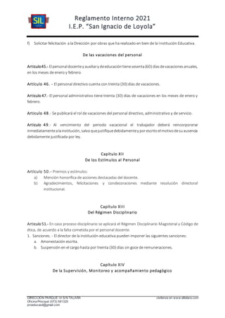 Reglamento Interno 2021
I.E.P. “San Ignacio de Loyola”
DIRECCIÓN PARQUE 14 S/N TALARA visítenos en www.siltalara.com
Oficina Principal (073) 591320
proeducasil@gmail.com
f) Solicitar felicitación a la Dirección por obras que ha realizado en bien de la Institución Educativa.
De las vacaciones del personal
Articulo45.- Elpersonaldocentey auxiliary deeducacióntienesesenta(60) díasdevacacionesanuales,
en los meses de enero y febrero.
Artículo 46. - El personal directivo cuenta con treinta (30) días de vacaciones.
Articulo47.- El personal administrativo tiene treinta (30) días de vacaciones en los meses de enero y
febrero.
Articulo 48.- Se publicará el rol de vacaciones del personal directivo, administrativo y de servicio.
Articulo 49.- Al vencimiento del periodo vacacional el trabajador deberá reincorporarse
inmediatamentealainstitución, salvoquejustifiquedebidamentey porescritoelmotivodesuausencia
debidamente justificada por ley.
Capítulo XII
De los Estímulos al Personal
Artículo 50.- Premios y estímulos:
a) Mención honorífica de acciones destacadas del docente.
b) Agradecimientos, felicitaciones y condecoraciones mediante resolución directoral
institucional.
Capítulo XIII
Del Régimen Disciplinario
Articulo 51.- En caso proceso disciplinario se aplicará el Régimen Disciplinario Magisterial y Código de
ética, de acuerdo a la falta cometida por el personal docente.
1. Sanciones. - El director de la institución educativa pueden imponer las siguientes sanciones:
a. Amonestación escrita.
b. Suspensión en el cargo hasta por treinta (30) días sin goce de remuneraciones.
Capítulo XIV
De la Supervisión, Monitoreo y acompañamiento pedagógico
 