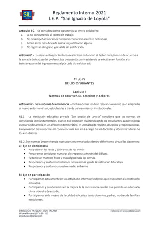 Reglamento Interno 2021
I.E.P. “San Ignacio de Loyola”
DIRECCIÓN PARQUE 14 S/N TALARA visítenos en www.siltalara.com
Oficina Principal (073) 591320
proeducasil@gmail.com
Articulo 60.- Se considera como inasistencia al centro de labores:
a. La no concurrencia al centrode trabajo.
b. Nodesempeñar funcioneshabiendoconcurridoal centro de trabajo.
c. Retiro antes de la hora de salida sin justiﬁcaciónalguna.
d. Noregistrar el ingreso y/o salida sin justiﬁcación.
Articulo61.- Losdescuentosportardanzaseefectúan en función al factor hora/minutode acuerdoa
la jornada de trabajo del profesor. Los descuentospor inasistenciase efectúan en función a la
treintavaparte del ingreso mensualporcada día no laborado
Título IV
DE LOS ESTUDIANTES
Capítulo I
Normas de convivencia, derechos y deberes
Articulo 62.- De las normasde convivencia. – Dichasnormastendránrelevanciacuandoseanadaptadas
al nuevo entorno virtual, establecidas a través de lineamientos institucionales.
61.1 La institución educativa privada “San Ignacio de Loyola” considera que las normas de
convivenciasonfundamentales, puestoqueincidenenelaprendizajedelos estudiantes. Laconvivencia
escolar sedesarrollaenunambientedemocrático, enunmarcoderespeto, disciplinay responsabilidad.
La evaluación de las normasde convivenciade aula está a cargo de losdocentes y docentestutoresde
los estudiantes.
61.2. Sonnormasdeconvivenciainstitucionales enmarcadas dentro del entorno virtual las siguientes:
a) Eje de democracia
 Respetamos las ideas y opiniones de los demás
 Procuramos solucionar nuestras discrepancias a través del diálogo.
 Evitamos el maltrato físico y psicológico hacia los demás.
 Respetamos y cuidamos los bienes de los demás y/o de la Institución Educativa.
 Respetamos y cuidamos nuestro medio ambiente
b) Eje de participación
 Participamosactivamenteen las actividades internasy externas que involucrena la Institución
educativa.
 Participamos y colaboramos en la mejora de la convivencia escolar que permita un adecuado
clima laboral y de estudio.
 Participamosen la mejora de la calidad educativa, tantodocentes, padres, madres de familia y
estudiantes.
 
