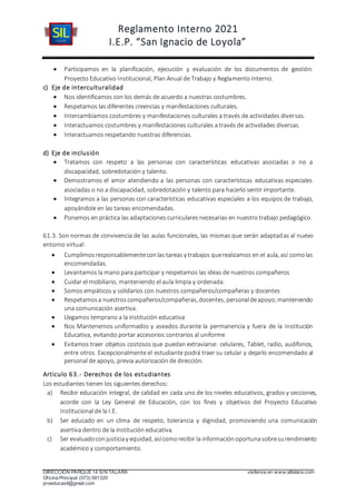 Reglamento Interno 2021
I.E.P. “San Ignacio de Loyola”
DIRECCIÓN PARQUE 14 S/N TALARA visítenos en www.siltalara.com
Oficina Principal (073) 591320
proeducasil@gmail.com
 Participamos en la planificación, ejecución y evaluación de los documentos de gestión:
Proyecto Educativo Institucional, Plan Anual de Trabajo y Reglamento Interno.
c) Eje de interculturalidad
 Nos identificamos con los demás de acuerdo a nuestras costumbres.
 Respetamos las diferentes creencias y manifestaciones culturales.
 Intercambiamos costumbres y manifestaciones culturales a través de actividades diversas.
 Interactuamos costumbres y manifestaciones culturales a través de actividades diversas.
 Interactuamos respetando nuestras diferencias.
d) Eje de inclusión
 Tratamos con respeto a las personas con características educativas asociadas o no a
discapacidad, sobredotación y talento.
 Demostramos el amor atendiendo a las personas con características educativas especiales
asociadas o no a discapacidad, sobredotación y talento para hacerlo sentir importante.
 Integramos a las personas con características educativas especiales a los equipos de trabajo,
apoyándole en las tareas encomendadas.
 Ponemos en práctica las adaptaciones curriculares necesarias en nuestro trabajo pedagógico.
61.3. Son normas de convivencia de las aulas funcionales, las mismas que serán adaptadas al nuevo
entorno virtual:
 Cumplimosresponsablementeconlas tareas y trabajos querealizamos en el aula, así comolas
encomendadas.
 Levantamos la mano para participar y respetamos las ideas de nuestros compañeros
 Cuidar el mobiliario, manteniendo el aula limpia y ordenada.
 Somos empáticos y solidarios con nuestros compañeros/compañeras y docentes
 Respetamosa nuestroscompañeros/compañeras, docentes, personaldeapoyo;manteniendo
una comunicación asertiva.
 Llegamos temprano a la institución educativa
 Nos Mantenemos uniformados y aseados durante la permanencia y fuera de la Institución
Educativa, evitando portar accesorios contrarios al uniforme
 Evitamos traer objetos costosos que puedan extraviarse: celulares, Tablet, radio, audífonos,
entre otros. Excepcionalmente el estudiante podrá traer su celular y dejarlo encomendado al
personal de apoyo, previa autorización de dirección.
Articulo 63.- Derechos de los estudiantes
Los estudiantes tienen los siguientes derechos:
a) Recibir educación integral, de calidad en cada uno de los niveles educativos, grados y secciones,
acorde con la Ley General de Educación, con los fines y objetivos del Proyecto Educativo
Institucional de la I.E.
b) Ser educado en un clima de respeto, tolerancia y dignidad, promoviendo una comunicación
asertiva dentro de la institución educativa.
c) Ser evaluadoconjusticiay equidad, asícomorecibir la informaciónoportunasobresurendimiento
académico y comportamiento.
 
