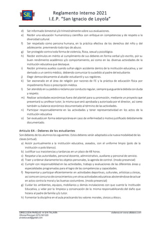 Reglamento Interno 2021
I.E.P. “San Ignacio de Loyola”
DIRECCIÓN PARQUE 14 S/N TALARA visítenos en www.siltalara.com
Oficina Principal (073) 591320
proeducasil@gmail.com
d) Ser informado bimestral y/o trimestralmente sobre sus evaluaciones.
e) Recibir una educación humanística y científica con enfoque en competencias y de respeto a la
diversidad cultural.
f) Ser respetado como persona humana, en la práctica efectiva de los derechos del niño y del
adolescente. previniendo todo tipo de abuso.
g) Ser protegido contra toda forma de violencia, física, sexual y psicológica.
h) Recibir estímulos en mérito al cumplimiento de sus deberes en forma verbal y/o escrito, por su
buen rendimiento académico y/o comportamiento, así como en las diversas actividades de la
institución educativa que destaque.
i) Recibir primeros auxilios cuando sufran algún accidente dentro de la institución educativa, y ser
derivado a un centro médico, debiendo comunicar lo sucedido al padre del estudiante.
j) Elegir democráticamente al alcalde estudiantil y sus regidores.
k) Ser exonerado en el área de religión por razones de FE y la práctica de educación física por
impedimento físico o prescripción médica.
l) Ser atendidoensupedidooreclamoporconductoregular, siemprequeguardeladebidaconducta
y respeto.
m) Realizar actividades económicas fuera del plantel para su promoción, mediante un proyecto que
presentará su profesor tutor, la misma que será aprobada y autorizada por el director, así como
también su balance económico documentado al término de las actividades.
n) Participar responsablemente en las actividades y tener representatividad en los actos de la
institución educativa
o) Ser evaluadosen forma extemporáneaen caso de enfermedad o motivojustificado debidamente
documentado.
Articulo 64.- Deberes de los estudiantes
Sondeberes de los alumnoslossiguientes: Estosdeberes serán adaptadosala nuevamodalidadde las
clases (virtual).
a) Asistir puntualmente a la institución educativa, aseados, con el uniforme limpio (polo de la
institución o polo blanco).
b) Justificar sus inasistencias y tardanzas en un plazo de 48 horas.
c) Respetar a las autoridades, personal docente, administrativo, auxiliares y personal de servicio.
d) Traer y ordenar diariamente los objetos personales, la agenda de control. (modo presencial)
e) Cumplir con responsabilidad en las actividades, trabajo y evaluaciones de las diferentes áreas y
especialidades programadas para el logro de las competencias y capacidades.
f) Representar y participar eficientemente en actividades deportivas, culturales, artísticas y cívicas,
así comoenconcursodeconocimientosy enotrasactividadeseducativasabsteniéndosedeactuar
en actos contra la moral y las buenas costumbres. (modo presencial)
g) Cuidar los ambientes, equipos, mobiliarios y demás instalaciones con que cuente la Institución
Educativa, y velar por la limpieza y conservación de la misma responsabilizando del daño que
hiciera al padre de familia y/o tutor.
h) Fomentar la disciplina en el aula practicando los valores morales, cívicos y éticos.
 