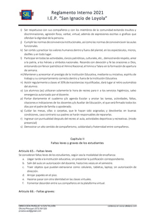 Reglamento Interno 2021
I.E.P. “San Ignacio de Loyola”
DIRECCIÓN PARQUE 14 S/N TALARA visítenos en www.siltalara.com
Oficina Principal (073) 591320
proeducasil@gmail.com
i) Ser respetuoso con sus compañeros y con los miembros de la comunidad evitando insultos y
discriminaciones, agresión física, verbal, virtual; además de expresiones escritas o graficas que
ofendan la dignidad de la persona.
j) Cumplirlas normasdeconvivenciainstitucionales, asícomolas normasdeconvivenciaen lasaulas
funcionales.
k) Ser cortés y practicar los valores humanosdentroy fuera del plantel, en los espectáculos, micros,
desfiles y en todo lugar.
l) Participar entodaslas actividades, cívicos patrióticas, culturales, etc., demostrandorespeto, amor
a la patria, a los héroes y símbolos nacionales. Rezando con devoción y fe las oraciones a Dios,
entonandoconfervor patrióticoel HimnoNacional, el himnoa Talara en la formaciónde apertura
de semana.
m) Mantener y acrecentar el prestigio de la Institución Educativa, mediante su iniciativa, espíritu de
trabajo y su comportamiento correcto dentro y fuera de la Institución Educativa.
n) Asistir regularmente a clases el 30% deinasistencias injustificadas, dará lugar al retiro automático
del alumno.
o) Los alumnos (as) utilizaran solamente la hora de recreo para ir a los servicios higiénicos, salvo
emergencia autorizado por el docente.
p) Portar diariamente el cuaderno y/o agenda Escolar y anotar las tareas, actividades, faltas,
citaciones e indicaciones de los docentes y/o Auxiliar de Educación, el que será firmado todoslos
días por el padre de familia o apoderado.
q) Cuidar las mesas, sillas o carpetas, que le hayan sido asignadas; y devolverlas en buenas
condiciones, caso contrario sus padres se harán responsables de repararlas.
r) Ingresar con puntualidad después del recreo al aula, actividades deportivas y recreativas. (modo
presencial)
s) Demostrar un alto sentido de compañerismo, solidaridad y fraternidad entre compañeros.
Capítulo II
Faltas leves y graves de los estudiantes
Articulo 65.- Faltas leves
Se consideran faltas leves de los estudiantes, según sea la modalidad de enseñanza:
a. Llegar tarde a la institución educativa, sin presentar la justificación correspondiente.
b. Salir del aula sin autorización del docente, hasta tres veces en el semestre.
c. Traer objetos que puedan extraviarse como: celulares, tabletas, laptop; sin autorización de
dirección.
d. Arrojar papeles en el piso.
e. Hacerse pasar con otra identidad en las clases virtuales.
f. Fomentar desorden entre sus compañeros en la plataforma virtual.
Articulo 66.- Faltas graves:
 