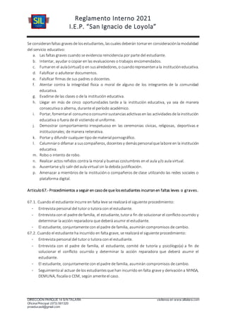 Reglamento Interno 2021
I.E.P. “San Ignacio de Loyola”
DIRECCIÓN PARQUE 14 S/N TALARA visítenos en www.siltalara.com
Oficina Principal (073) 591320
proeducasil@gmail.com
Se consideranfaltas gravesde losestudiantes, lascuales deberán tomaren consideraciónla modalidad
del servicio educativo:
a. Las faltas graves cuando se evidencia reincidencia por parte del estudiante.
b. Intentar, ayudar o copiar en las evaluaciones o trabajos encomendados.
c. Fumaren el aula(virtual) o en susalrededores, o cuandorepresentena la institucióneducativa.
d. Falsificar o adulterar documentos.
e. Falsificar firmas de sus padres o docentes.
f. Atentar contra la integridad física o moral de alguno de los integrantes de la comunidad
educativa.
g. Evadirse de las clases o de la institución educativa.
h. Llegar en más de cinco oportunidades tarde a la institución educativa, ya sea de manera
consecutiva o alterna, durante el período académico.
i. Portar, fomentarel consumooconsumirsustanciasadictivasen las actividadesde la institución
educativa o fuera de él vistiendo el uniforme.
j. Demostrar comportamiento irrespetuoso en las ceremonias cívicas, religiosas, deportivas e
institucionales; de manera reiterativa.
k. Portar y difundir cualquier tipo de material pornográfico.
l. Calumniaro difamar a suscompañeros, docentesy demáspersonalque labore en la institución
educativa.
m. Robo o intento de robo.
n. Realizar actos reñidos contra la moral y buenas costumbres en el aula y/o aula virtual.
o. Ausentarse y/o salir del aula virtual sin la debida justificación.
p. Amenazar a miembros de la institución o compañeros de clase utilizando las redes sociales o
plataforma digital.
Articulo67.- Procedimientos a seguir en casode que losestudiantes incurranen faltas leves o graves.
67.1. Cuando el estudiante incurre en falta leve se realizará el siguiente procedimiento:
- Entrevista personal del tutor o tutora con el estudiante.
- Entrevista con el padre de familia, el estudiante, tutora fin de solucionar el conflicto ocurrido y
determinar la acción reparadora que deberá asumir el estudiante.
- El estudiante, conjuntamente con el padre de familia, asumirán compromisos de cambio.
67.2. Cuando el estudiante ha incurrido en falta grave, se realizará el siguiente procedimiento:
- Entrevista personal del tutor o tutora con el estudiante.
- Entrevista con el padre de familia, el estudiante, comité de tutoría y psicólogo(a) a fin de
solucionar el conflicto ocurrido y determinar la acción reparadora que deberá asumir el
estudiante.
- El estudiante, conjuntamente con el padre de familia, asumirán compromisos de cambio.
- Seguimientoal actuar de los estudiantesque han incurrido en falta grave y derivacióna MINSA,
DEMUNA, fiscalía o CEM, según amerite el caso.
 