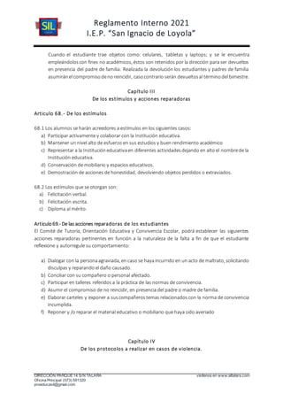 Reglamento Interno 2021
I.E.P. “San Ignacio de Loyola”
DIRECCIÓN PARQUE 14 S/N TALARA visítenos en www.siltalara.com
Oficina Principal (073) 591320
proeducasil@gmail.com
Cuando el estudiante trae objetos como: celulares, tabletas y laptops; y se le encuentra
empleándoloscon fines no académicos, éstos son retenidos por la dirección para ser devueltos
en presencia del padre de familia. Realizada la devolución los estudiantes y padres de familia
asumiránel compromisodeno reincidir, casocontrario serán devueltosal términodel bimestre.
Capítulo III
De los estímulos y acciones reparadoras
Articulo 68.- De los estímulos
68.1 Los alumnos se harán acreedores a estímulos en los siguientes casos:
a) Participar activamente y colaborar con la Institución educativa.
b) Mantener un nivel alto de esfuerzo en sus estudios y buen rendimiento académico
c) Representar a la Institucióneducativaen diferentes actividadesdejando en alto el nombrede la
Institución educativa.
d) Conservación de mobiliario y espacios educativos.
e) Demostración de acciones de honestidad, devolviendo objetos perdidos o extraviados.
68.2 Los estímulos que se otorgan son:
a) Felicitación verbal.
b) Felicitación escrita.
c) Diploma al mérito.
Articulo69.- De las acciones reparadoras de los estudiantes
El Comité de Tutoría, Orientación Educativa y Convivencia Escolar, podrá establecer las siguientes
acciones reparadoras pertinentes en función a la naturaleza de la falta a fin de que el estudiante
reflexione y autorregule su comportamiento:
a) Dialogar con la personaagraviada, en caso se hayaincurrido en un acto de maltrato, solicitando
disculpas y reparando el daño causado.
b) Conciliar con su compañero o personal afectado.
c) Participar en talleres referidos a la práctica de las normas de convivencia.
d) Asumir el compromiso de no reincidir, en presencia del padre o madre de familia.
e) Elaborar carteles y exponer a suscompañerostemas relacionados con la norma de convivencia
incumplida.
f) Reponer y /o reparar el material educativo o mobiliario que haya sido averiado
Capítulo IV
De los protocolos a realizar en casos de violencia.
 