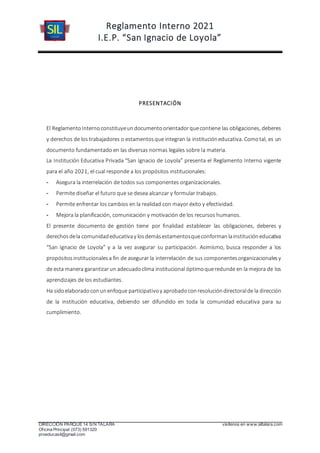 Reglamento Interno 2021
I.E.P. “San Ignacio de Loyola”
DIRECCIÓN PARQUE 14 S/N TALARA visítenos en www.siltalara.com
Oficina Principal (073) 591320
proeducasil@gmail.com
PRESENTACIÓN
El ReglamentoInternoconstituyeundocumentoorientadorquecontiene las obligaciones, deberes
y derechos de los trabajadores o estamentosque integran la institucióneducativa. Comotal, es un
documento fundamentado en las diversas normas legales sobre la materia.
La Institución Educativa Privada “San Ignacio de Loyola” presenta el Reglamento Interno vigente
para el año 2021, el cual responde a los propósitos institucionales:
- Asegura la interrelación de todos sus componentes organizacionales.
- Permite diseñar el futuro que se desea alcanzar y formular trabajos.
- Permite enfrentar los cambios en la realidad con mayor éxito y efectividad.
- Mejora la planificación, comunicación y motivación de los recursos humanos.
El presente documento de gestión tiene por finalidad establecer las obligaciones, deberes y
derechosdela comunidadeducativay losdemásestamentosqueconformanlainstitucióneducativa
“San Ignacio de Loyola” y a la vez asegurar su participación. Asimismo, busca responder a los
propósitosinstitucionalesa fin de asegurar la interrelación de sus componentesorganizacionalesy
de esta manera garantizarun adecuadoclima institucional óptimoqueredunde en la mejora de los
aprendizajes de los estudiantes.
Ha sidoelaboradoconunenfoque participativoy aprobadoconresolucióndirectoralde la dirección
de la institución educativa, debiendo ser difundido en toda la comunidad educativa para su
cumplimiento.
 