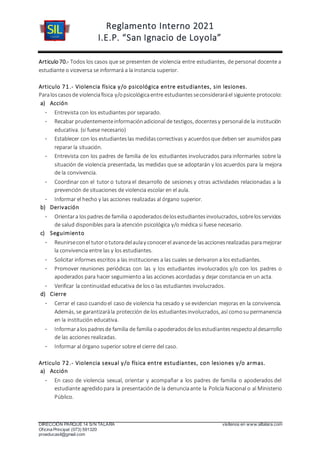 Reglamento Interno 2021
I.E.P. “San Ignacio de Loyola”
DIRECCIÓN PARQUE 14 S/N TALARA visítenos en www.siltalara.com
Oficina Principal (073) 591320
proeducasil@gmail.com
Articulo 70.- Todos los casos que se presenten de violencia entre estudiantes, de personal docente a
estudiante o viceversa se informará a la instancia superior.
Articulo 71.- Violencia física y/o psicológica entre estudiantes, sin lesiones.
Paraloscasosde violenciafísica y/opsicológicaentre estudiantesseconsideraráel siguiente protocolo:
a) Acción
- Entrevista con los estudiantes por separado.
- Recabar prudentementeinformaciónadicional de testigos, docentesy personalde la institución
educativa. (si fuese necesario)
- Establecer con los estudianteslas medidascorrectivas y acuerdosque deben ser asumidospara
reparar la situación.
- Entrevista con los padres de familia de los estudiantes involucrados para informarles sobre la
situación de violencia presentada, las medidas que se adoptarán y los acuerdos para la mejora
de la convivencia.
- Coordinar con el tutor o tutora el desarrollo de sesiones y otras actividades relacionadas a la
prevención de situaciones de violencia escolar en el aula.
- Informar el hecho y las acciones realizadas al órgano superior.
b) Derivación
- Orientara lospadresde familia oapoderadosdelosestudiantesinvolucrados, sobrelosservicios
de salud disponibles para la atención psicológica y/o médica si fuese necesario.
c) Seguimiento
- Reunirseconel tutorotutoradelaulay conocerel avancede lasaccionesrealizadas paramejorar
la convivencia entre las y los estudiantes.
- Solicitar informes escritos a las instituciones a las cuales se derivaron a los estudiantes.
- Promover reuniones periódicas con las y los estudiantes involucrados y/o con los padres o
apoderados para hacer seguimiento a las acciones acordadas y dejar constancia en un acta.
- Verificar la continuidad educativa de los o las estudiantes involucrados.
d) Cierre
- Cerrar el caso cuandoel caso de violencia ha cesado y se evidencian mejoras en la convivencia.
Además, se garantizarála protección de los estudiantesinvolucrados, así comosu permanencia
en la institución educativa.
- Informaralospadresde familia de familia oapoderadosdelosestudiantesrespectoaldesarrollo
de las acciones realizadas.
- Informar al órgano superior sobre el cierre del caso.
Articulo 72.- Violencia sexual y/o física entre estudiantes, con lesiones y/o armas.
a) Acción
- En caso de violencia sexual, orientar y acompañar a los padres de familia o apoderados del
estudiante agredidopara la presentaciónde la denunciaante la Policía Nacional o al Ministerio
Público.
 