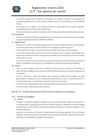 Reglamento Interno 2021
I.E.P. “San Ignacio de Loyola”
DIRECCIÓN PARQUE 14 S/N TALARA visítenos en www.siltalara.com
Oficina Principal (073) 591320
proeducasil@gmail.com
- En caso de violencia física orientar y acompañar a los padres de familia o apoderados del
estudiante agredido a un servicio de salud y después acudir a la Policía Nacional o al Ministerio
Público.
- En caso que no se ubique a los padres de familia o apoderados del estudiante agredido,
acompañarle a los servicios antes mencionados.
- Informarelhechoy las accionesrealizadasa UGELTalara, guardandolaconfidencialidaddelcaso.
b) Derivación
- Orientar a los padresde familia o apoderadosdelos estudiantesinvolucradosparaque accedan
a apoyo especializado del CEM, DEMUNA o MINJUS
c) Seguimiento
- Reunirseconel tutorotutoradelaulapara evaluarla continuidadeducativalosolasestudiantes,
las acciones de protección implementadas y las estrategias que deben seguirse.
- Solicitar informes escritos a las instituciones a las cuales se derivaron a los estudiantes.
- En caso de violencia física, promover reuniones periódicas con los padres o apoderados para
asegurarel cumplimientodelos compromisosacordadosparalamejoradelaconvivenciay dejar
constancia en un acta.
- En un caso de violencia sexual, promoverreuniones periódicas con los docentesy los padres de
familia o apoderados para asegurar una readaptación adecuada del estudiante agredido.
d) Cierre
- Cerrar el caso cuando el caso de un hecho de violencia sexual cuando se ha verificado el
desarrollo de estrategiaspara la prevención de la violencia sexual y que noexista riesgo para los
estudiantes.
- Cerrar el caso de un hecho de violencia física cuando la violencia haya cesado y se haya
garantizado la protección de los estudiantes involucrados, así como su permanencia en la
institución educativa, y se evidencien mejoras en la convivencia escolar.
- En amboscasossedebe garantizarla permanenciade losestudiantesenla institucióneducativa.
- Informar a UGEL Talara sobre el cierre del caso.
Articulo 73.- Violencia del personal de la institución educativa a estudiantes.
73.1.- Violencia psicológica
a. Acción
- Proteger al estudiante agredido, haciendo que cese todo hecho de violencia y evitando una
nuevaexposición. Siel agresorcontinúaenlainstitucióneducativa, deberán tomarselasmedidas
necesarias para evitar posibles contactos que generen malestar al estudiante agredido y a los
demás estudiantes.
- Reunión con los padres de familia o apoderados des estudiante agredido. Si no se hubiese
realizado unadenuncia escrita, se levantará unacta de denunciadondese describen loshechos
ocurridos y se establecen las medidas de protección.
 