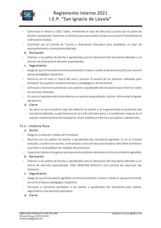 Reglamento Interno 2021
I.E.P. “San Ignacio de Loyola”
DIRECCIÓN PARQUE 14 S/N TALARA visítenos en www.siltalara.com
Oficina Principal (073) 591320
proeducasil@gmail.com
- Comunicar el hecho a UGEL Talara, remitiendo el acta de denuncia suscrita por el padre de
familia o apoderado. Asimismo, orientarlosparaquerealicen la denunciaantela Policía Nacional
o Ministerio Público.
- Coordinar con el Comité de Tutoría y Orientación Educativa para establecer un plan de
acompañamiento al estudiante afectado.
b. Derivación
- Orientar a los padres de familia o apoderados para la derivación del estudiante afectado a un
servicio de salud para la atención especializada.
c. Seguimiento
- Asegurar que el estudiantecontinúeasistiendoa clases y reciba el apoyoemocional, así comoel
apoyo pedagógico respectivo.
- Reunirse con el tutor o tutora del aula y conocer el avance de las acciones realizadas para
fortalecer los aspectos socioemocionales y pedagógicos del estudiante.
- Convocara reunionesperiódicas a los padreso apoderadosdel estudiante para informar sobre
las acciones realizadas.
- En caso se hayaderivadoal estudiantea unservicio especializado, solicitar informedel progreso
del alumno.
d. Cierre
- Se cierra el caso cuando el caso de violencia ha cesado y se ha garantizado la protección del
estudianteafectado, supermanencia en la institucióneducativa;y se evidencian mejoras en el
aspecto socioemocional del estudiante. Dicha medida se informa a los padres o apoderados.
73.2.- Violencia física
a. Acción
- Asegurar la atención médica de inmediato.
- Reunirse con los padres de familia o apoderados des estudiante agredido. Si no se hubiese
realizado unadenuncia escrita, se levantará unacta de denunciadondese describen loshechos
ocurridos y se establecen las medidas de protección.
- Supervisaralpresuntoagresorparaqueevitarposiblesrepresaliascontrael estudianteagredido.
b. Derivación
- Orientar a los padres de familia o apoderados para la derivación del estudiante afectado a un
centro de atención especializada: CEM, DEMUNA, MINJUS u otro servicio de salud que sea
necesario.
c. Seguimiento
- Asegurar que el estudiante agredido continúe asistiendo a clases y reciba el apoyo emocional,
así como el apoyo pedagógico respectivo.
- Convocar a reuniones periódicas a los padres o apoderados del estudiante para realizar
seguimiento a las acciones acordadas.
d. Cierre
 