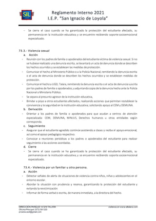 Reglamento Interno 2021
I.E.P. “San Ignacio de Loyola”
DIRECCIÓN PARQUE 14 S/N TALARA visítenos en www.siltalara.com
Oficina Principal (073) 591320
proeducasil@gmail.com
- Se cierra el caso cuando se ha garantizado la protección del estudiante afectado, su
permanencia en la institución educativa; y se encuentre recibiendo soporte socioemocional
especializado.
73.3.- Violencia sexual
a. Acción
- Reunióncon los padresde familia o apoderadosdelestudiantevíctima de violencia sexual. Si no
se hubiese realizado unadenuncia escrita, se levantaráun acta de denuncia dondese describen
los hechos ocurridos y se establecen las medidas de protección.
- Comunicar el hecho al Ministerio Público o a la Policía Nacional, remitiendo la denuncia escrita
o el acta de denuncia donde se describen los hechos ocurridos y se establecen medidas de
protección.
- Comunicarel hechoa UGEL Talara, remitiendo la denuncia escrita o el acta de denunciasuscrita
por los padresde familia o apoderados;y adjuntandocopia de la denuncia hecha ante la Policía
Nacional o Ministerio Público.
- Se separa al presunto agresor de la institución educativa,
- Brindar a poyo a otros estudiantes afectados, realizando acciones que permitan restablecer la
convivencia y la seguridad en la institución educativa; solicitando apoyo al CEM y DEMUNA.
b. Derivación
- Orientar a los padres de familia o apoderados para que acudan a centros de atención
especializada: CEM, DEMUNA, MINJUS, Derechos humanos u otras entidades según
corresponda.
c. Seguimiento
- Asegurar que el estudiante agredido continúe asistiendo a clases y reciba el apoyo emocional,
así como el apoyo pedagógico respectivo.
- Convocar a reuniones periódicas a los padres o apoderados del estudiante para realizar
seguimiento a las acciones acordadas.
d. Cierre
- Se cierra el caso cuando se ha garantizado la protección del estudiante afectado, su
permanencia en la institución educativa; y se encuentre recibiendo soporte socioemocional
especializado.
73.4.- Violencia por un familiar u otra persona.
a. Acción
- Detectar señales de alerta de situaciones de violencia contra niños, niñas y adolescentes en el
entorno escolar.
- Abordar la situación con prudencia y reserva, garantizando la protección del estudiante y
evitando la revictimización
- Informar de forma verbal o escrita, de manera inmediata, a la directora del hecho.
 