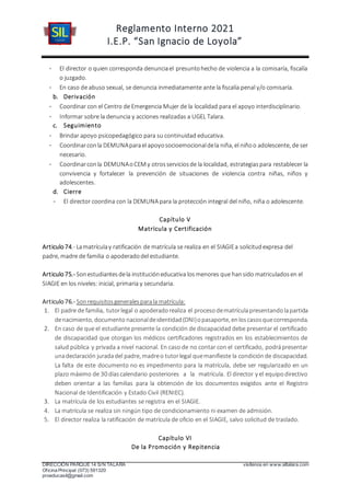 Reglamento Interno 2021
I.E.P. “San Ignacio de Loyola”
DIRECCIÓN PARQUE 14 S/N TALARA visítenos en www.siltalara.com
Oficina Principal (073) 591320
proeducasil@gmail.com
- El director o quien corresponda denunciael presuntohecho de violencia a la comisaría, fiscalía
o juzgado.
- En caso de abuso sexual, se denuncia inmediatamente ante la fiscalía penal y/o comisaría.
b. Derivación
- Coordinar con el Centro de Emergencia Mujer de la localidad para el apoyo interdisciplinario.
- Informar sobre la denuncia y acciones realizadas a UGEL Talara.
c. Seguimiento
- Brindar apoyo psicopedagógico para su continuidad educativa.
- Coordinarconla DEMUNAparael apoyosocioemocionaldela niña, el niñoo adolescente, de ser
necesario.
- Coordinarconla DEMUNAoCEM y otrosserviciosde la localidad, estrategiaspara restablecer la
convivencia y fortalecer la prevención de situaciones de violencia contra niñas, niños y
adolescentes.
d. Cierre
- El director coordina con la DEMUNA para la protección integral del niño, niña o adolescente.
Capítulo V
Matrícula y Certificación
Articulo74.- Lamatrículay ratificación de matrícula se realiza en el SIAGIEa solicitudexpresa del
padre, madre de familia o apoderadodel estudiante.
Articulo75.- Sonestudiantesdela institucióneducativa losmenores que hansido matriculadosen el
SIAGIE en los niveles: inicial, primaria y secundaria.
Articulo76.- Sonrequisitosgeneralesparala matrícula:
1. El padre de familia, tutorlegal o apoderadorealiza el proceso dematrículapresentando lapartida
denacimiento, documento nacionaldeidentidad (DNI)opasaporte, enloscasosquecorresponda.
2. En caso de que el estudiante presente la condición de discapacidad debe presentar el certificado
de discapacidad que otorgan los médicos certificadores registrados en los establecimientos de
salud pública y privada a nivel nacional. En caso de no contar con el certificado, podrápresentar
unadeclaración juradadel padre, madreo tutorlegal quemanifieste la condiciónde discapacidad.
La falta de este documento no es impedimento para la matrícula, debe ser regularizado en un
plazo máximo de 30 días calendario posteriores a la matrícula. El director y el equipodirectivo
deben orientar a las familias para la obtención de los documentos exigidos ante el Registro
Nacional de Identificación y Estado Civil (RENIEC).
3. La matrícula de los estudiantes se registra en el SIAGIE.
4. La matrícula se realiza sin ningún tipo de condicionamiento ni examen de admisión.
5. El director realiza la ratificación de matrícula de oficio en el SIAGIE, salvo solicitud de traslado.
Capítulo VI
De la Promoción y Repitencia
 