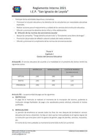 Reglamento Interno 2021
I.E.P. “San Ignacio de Loyola”
DIRECCIÓN PARQUE 14 S/N TALARA visítenos en www.siltalara.com
Oficina Principal (073) 591320
proeducasil@gmail.com
- Participar de las actividades deportivas y recreativas.
- Promover la inclusión educativa y los derechos de los estudiantes con necesidades educativas
especiales.
- Realizar acciones para el mejoramiento y cuidado de los servicios de la institución educativa.
- Difundir y promover los derechos de los niños y niñas adolescentes.
b) Difusión de las normas de convivencia escolar
- Apoyar las campañas: “Tengo derecho al buen trato” y “Estudiantes sanos libres de drogas”.
- Promoción de jornadas de reflexión sobre el cuidado del medio ambiente.
- Difundir y promover el cumplimiento de las normas de convivencia escolar.
Título V
Capítulo I
Costos del Servicio Educativo
Articulo 89.- El servicio educativo de acuerdo a la modalidad en el presente año lectivo tendrá los
siguientes costos:
MATRICULA MENSUALIDAD CUOTA DE INGRESO
(ALUMNOS NUEVOS)
VIRTUAL 240 180 120
MIXTO 240 200 120
PRESENCIAL 240 240 120
Articulo 90.- La oportunidad de pago son las siguientes:
a. MATRICULA
El pago de la matricula se realizará al momento de la inscripción del alumno, pudiendo la
institución otorgar facilidades de pago a los apoderados previa solicitud, indicando el motivo
justificado.
b. MENSUALIDAD
La pensión de enseñanza se cancela todos los fines de mes después de brindado el servicio
educativo de marzo a diciembre. Se deja en claro que las mensualidades es el ingreso regular de
la institución que sirve para cubrir los gastos de gestión, pago de planillas, servicios, impuestos,
etc.
El monto de las mensualidades se mantiene durante todo el año (sin aumento)
 