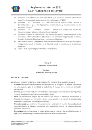 Reglamento Interno 2021
I.E.P. “San Ignacio de Loyola”
DIRECCIÓN PARQUE 14 S/N TALARA visítenos en www.siltalara.com
Oficina Principal (073) 591320
proeducasil@gmail.com
n) Resolución M i n i s t e r i al N º 0 6 5 -2018-MIMP, q u e aprueba la “Tabla de Valoración de
Riesgo” en el marco de lo dispuesto en el Decreto Legislativo N° 1297.
o) Resolución Vice Ministerial N° 0067-2011-ED, que a p r u e ba l a s “ Normas y
O r i e n t a c io ne s p ar a l a Organización, Implementación y Funcionamiento de los
Municipios Escolares”.
p) Resolución de Secretaría General Nº 938-2015-MINEDU, que aprueba los
“Lineamientos para la Gestión Educativa Descentralizada”.
q) Resolución Directoral N° 0343-2010-ED, que aprueba las Normas para el Desarrollo de las
Acciones de Tutoría y Orientación Educativa en las Direcciones Regionales de Educación,
Unidades de Gestión Educativa Local e Instituciones Educativas.
r) R.M. N°0405-2007-ED. Lineamientos de acción en caso de maltrato físico y/o psicológico,
hostigamiento sexual y violación de la libertad sexual a estudiantes de instituciones
educativas.
s) Ley N° 27815.Ley de código de ética de la función pública.
Título II
Identidad Institucional
Capítulo I
Principios, Visión y Misión
Articulo 4.- Principios
La institución educativa fundamenta sus principios en los principios de la educación peruana:
 Calidad,queasegurela eficiencia en losprocesosy eficacia en los logrosy las mejores condiciones
de una educación para la identidad, la ciudadanía, el trabajo; en un marco de formación
permanente.
 Equidad, queposibiliteunabuenaeducación paratodoslos peruanossinexclusión de ningúntipo
y que de prioridad a los que menos oportunidades tienen.
 Ética, son declaraciones propias del ser humano, que apoyan su necesidad de desarrollo y
felicidad, los principios son universales y se los puede apreciar en la mayoría de las doctrinas y
religiones a lo largo de la historia de la humanidad.
 Interculturalidad, que contribuya al reconocimiento y valoración de nuestra diversidad cultural,
étnica y lingüística; al diálogo e intercambio entre las distintas culturas y al establecimiento de
relaciones armoniosas.
 Democracia, que permita educar en y para la tolerancia, el respeto a los derechos humanos, el
ejercicio de la identidad y la conciencia ciudadana, así como la participación.
 