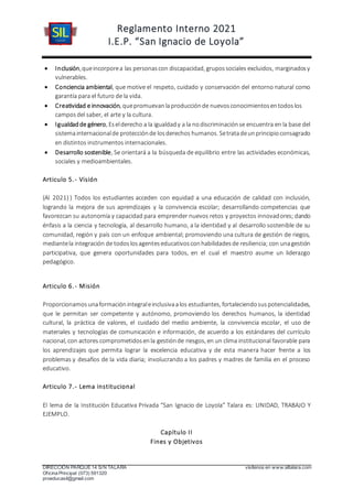 Reglamento Interno 2021
I.E.P. “San Ignacio de Loyola”
DIRECCIÓN PARQUE 14 S/N TALARA visítenos en www.siltalara.com
Oficina Principal (073) 591320
proeducasil@gmail.com
 Inclusión,queincorporea las personascon discapacidad, grupossociales excluidos, marginadosy
vulnerables.
 Conciencia ambiental, que motive el respeto, cuidado y conservación del entorno natural como
garantía para el futuro de la vida.
 Creatividad e innovación, quepromuevanlaproducciónde nuevosconocimientosentodoslos
camposdel saber, el arte y la cultura.
 Igualdadde género, Eselderecho a la igualdady a la nodiscriminaciónse encuentra en la base del
sistemainternacionalde protecciónde losderechos humanos. Setratadeunprincipioconsagrado
en distintos instrumentos internacionales.
 Desarrollo sostenible, Se orientará a la búsqueda de equilibrio entre las actividades económicas,
sociales y medioambientales.
Articulo 5.- Visión
(Al 2021) ) Todos los estudiantes acceden con equidad a una educación de calidad con inclusión,
logrando la mejora de sus aprendizajes y la convivencia escolar; desarrollando competencias que
favorezcan su autonomía y capacidad para emprender nuevos retos y proyectos innovadores; dando
énfasis a la ciencia y tecnología, al desarrollo humano, a la identidad y al desarrollo sostenible de su
comunidad, región y país con un enfoque ambiental; promoviendo una cultura de gestión de riegos,
mediantela integración de todoslosagenteseducativosconhabilidadesde resiliencia; con unagestión
participativa, que genera oportunidades para todos, en el cual el maestro asume un liderazgo
pedagógico.
Articulo 6.- Misión
Proporcionamosunaformaciónintegraleinclusivaalos estudiantes, fortaleciendosuspotencialidades,
que le permitan ser competente y autónomo, promoviendo los derechos humanos, la identidad
cultural, la práctica de valores, el cuidado del medio ambiente, la convivencia escolar, el uso de
materiales y tecnologías de comunicación e información, de acuerdo a los estándares del currículo
nacional, con actores comprometidosenla gestiónde riesgos, en un clima institucional favorable para
los aprendizajes que permita lograr la excelencia educativa y de esta manera hacer frente a los
problemas y desafíos de la vida diaria; involucrando a los padres y madres de familia en el proceso
educativo.
Articulo 7.- Lema institucional
El lema de la Institución Educativa Privada “San Ignacio de Loyola” Talara es: UNIDAD, TRABAJO Y
EJEMPLO.
Capítulo II
Fines y Objetivos
 