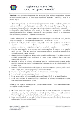 Reglamento Interno 2021
I.E.P. “San Ignacio de Loyola”
DIRECCIÓN PARQUE 14 S/N TALARA visítenos en www.siltalara.com
Oficina Principal (073) 591320
proeducasil@gmail.com
Articulo 8.- Lainstitucióneducativaprivada“SanIgnaciodeLoyola”tiene los siguientesfines, tomando
en consideración que este año las clases se desarrollan en la modalidad a distancia y a través de un
entorno digital:
8.1. Formar integralmente a los estudiantes, con capacidad crítica, creativa y productiva, acorde a los
adelantos científicos y tecnológicos, para que puedan enfrentar los problemas y desafíos que se
presentan en el entorno familiar, local, regional y nacional, brindando una educación de calidad.
8.2. Desarrollar la planificación curricular, basada en el enfoque por competencias y orientado al
desarrollo del pensamiento complejo, respondiendo a las necesidades e interés de los estudiantes,
promoviendo un clima positivo y el uso óptimo del tiempo.
Articulo9.-SonobjetivosdelaInstituciónEducativaPrivada“SanIgnaciodeLoyola”deTalara, tomando
en consideración que las clases se desarrollan a distancia y en un entorno digital:
a) Estimular la creatividad, la libre expresión y la capacidad crítica de los estudiantesde la institución
educativa a través de la autoreflexión
de su comportamiento y una participación plena en la institución educativa.
b) Dinamizar la participación comunal mediante proyectos específicos de acciones de participación
social, espiritual y física, que capacite al educando para su buena formación y educación de la
sociedad cambiante a la que pertenece
c) Realizar actividadesque atiendan la participación de la comunidadeducativaen tareas comunales,
culturales, deportivas y sociales, enfatizando los colores cívicos, patrióticos, éticos, estéticos y
religiosos del educando.
d) Promover un sentido de disciplina, fruto de una convicción y autodominio, basado en el respeto
mutuo, la convivencia, el diálogo, la responsabilidad, lasolidaridady unaeducación liberadora para
el cambio social.
e) Fomentarpermanentementeen losestudiantesunaconciencia ambientalque coadyuvealcuidado
de sus cuerpos, de su entorno geográfico y el desarrollo sostenible
f) Orientar y asesorar a los padres de familia para la mejor educación de sus hijos.
g) Normar las acciones escolarizadas por niveles.
h) Lograr la cooperación de la comunidad en la promoción y gestión de los servicios educativos.
i) Lograr una óptimarelación entre los miembrosqueintegran la comunidadeducativa, garantizando
una buena relación y convivencia escolar.
Articulo10.- Los objetivos específicos que se desprenden de la realidad y finalidad fundamental de la
educación en nuestro plantel son:
a) Modelar la formación integral de la personalidad del educando, fortaleciendo los valores de:
solidaridad, respeto, responsabilidad, honestidad, justicia, lealtad, veracidad, disciplina,
laboriosidad y tolerancia, entre todos los integrantes de la comunidad educativa.
b) Lograr la participaciónde los Padresde Familia en la tarea educativa, realizandoactividadespropias
de Escuela de Padres y Promoción Social.
 