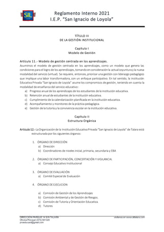 Reglamento Interno 2021
I.E.P. “San Ignacio de Loyola”
DIRECCIÓN PARQUE 14 S/N TALARA visítenos en www.siltalara.com
Oficina Principal (073) 591320
proeducasil@gmail.com
TÍTULO III
DE LA GESTIÓN INSTITUCIONAL
Capítulo I
Modelo de Gestión
Artículo 11.- Modelo de gestión centrada en los aprendizajes.
Asumimos el modelo de gestión centrada en los aprendizajes, como un modelo que genera las
condicionespara el logro de los aprendizajes, tomandoenconsideraciónla actualcoyunturay la nueva
modalidaddel servicio (virtual). Se requiere, entonces, priorizar una gestión con liderazgo pedagógico
que implique una labor transformadora, con un enfoque participativo. En tal sentido, la institución
Educativa Privada “San Ignacio de Loyola” asume los compromisos de gestión, teniendo en cuenta la
modalidad de enseñanza del servicio educativo:
a) Progreso anual de los aprendizajes de los estudiantes de la institución educativa.
b) Retención anual de estudiantes de la institución educativa.
c) Cumplimiento de la calendarización planificada en la institución educativa.
d) Acompañamiento y monitoreo de la práctica pedagógica.
e) Gestión de la tutoría y la convivencia escolar en la institución educativa.
Capítulo II
Estructura Orgánica
Articulo12.- LaOrganizaciónde la InstituciónEducativaPrivada“San Ignacio de Loyola” de Talara está
estructurada por los siguientes órganos:
1. ÓRGANO DE DIRECCIÓN
a) Dirección
b) Coordinadores de niveles inicial, primaria, secundaria y EBA
2. ÓRGANO DE PARTICIPACIÓN, CONCERTACIÓN Y VIGILANCIA.
a) Consejo Educativo Institucional
3. ÓRGANO DE EVALUACIÓN
a) Comité Especial de Evaluación
4. ÓRGANO DE EJECUCION
a) Comisión de Gestión de los Aprendizajes
b) Comisión Ambiental y de Gestión de Riesgos.
c) Comisión de Tutoría y Orientación Educativa.
d) Tutores
 