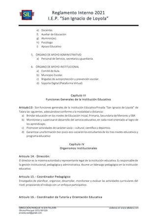 Reglamento Interno 2021
I.E.P. “San Ignacio de Loyola”
DIRECCIÓN PARQUE 14 S/N TALARA visítenos en www.siltalara.com
Oficina Principal (073) 591320
proeducasil@gmail.com
e) Docentes
f) Auxiliar de Educación
g) Alumnos(as).
h) Psicólogo
i) Apoyo Educativo
5. ÓRGANO DE APOYO ADMINISTRATIVO
a) Personal de Servicio, secretaría y guardianía.
6. ÓRGANO DE APOYO INSTITUCIONAL
a) Comité de Aula.
b) Municipio Escolar.
c) Brigadas de autoprotección y prevención escolar.
d) Soporte Digital (Plataforma Virtual)
Capítulo III
Funciones Generales de la Institución Educativa
Articulo13.- Son funciones generales de la Institución Educativa Privada “San Ignacio de Loyola” de
Talara las siguientes, adecuándose conforme a la modalidad a distancia:
a) Brindar educación en los niveles de Educación Inicial, Primaria, Secundaria de Menores y EBA
b) Monitoreary supervisarel desarrollo del servicio educativo, en cada nivel orientado al logro de
los aprendizajes.
c) Promover actividades de carácter socio – cultural, científico y deportivo.
d) Garantizar unaformación bio-psico-eco-socialenlosestudiantesde los tres niveles educativosy
programa educativo
Capítulo IV
Organismos Institucionales
Articulo 14.- Dirección:
El director es la máximaautoridady representante legal de la institución educativa. Es responsablede
la gestión institucional, pedagógica y administrativa. Asume un liderazgo pedagógico en la institución
educativa.
Articulo 15.- Coordinador Pedagógico
Encargados de planificar, organizar, desarrollar, monitorear y evaluar las actividades curriculares del
nivel; propiciando el trabajo con un enfoque participativo.
Articulo 16.- Coordinador de Tutoría y Orientación Educativa
 