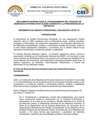 TRIBUNAL NACIONAL ELECTORAL
MOVIMIENTO DE UNIDAD PLURINACIONAL PACHAKUTIK
LISTAS 18
REGLAMENTO INTERNO PARA EL FUNCIONAMIENTO DEL PROCESO DE
DEMOCRACIA INTERNA PARA ELEGIR CANDIDATO A LA PRESIDENCIA DE LA
REPÚBLICA
MOVIMIENTO DE UNIDAD PLURINACIONAL PACHAKUTIK LISTAS 18
INTRODUCCION
El Movimiento de Unidad Plurinacional Pachakutik, es una organización Política
electoral, nace en 1995, constituye como un Movimiento social - político, pluralista,
progresivo y democrático, con autonomía organizativa y de profundas relaciones con
las diferentes nacionalidades, pueblos y movimientos sociales del Ecuador; abierto a
la más amplia participación ciudadana y comunitaria por el cambio radical de las
estructuras económicas y sociales de opresión y explotación.
El Tribunal Nacional Electoral, expone el presente reglamento interno, previa la
autorización conferida por la Coordinación Nacional del MUPP, a fin de llevar a cabo
todo el proceso de democracia interna, de acuerdo a los artículos que establece en el
nuevo régimen del movimiento, para desarrollar el Congreso Nacional siendo esta, el
máximo organismo de Dirección, Administración, Planificación y Control del
Movimiento en sus diferentes niveles.
El Tribunal Nacional Electoral del Movimiento de Unidad Plurinacional
Pachakutik
CONSIDERANDO:
QUE, La constitución de la República del Ecuador dispone en el artículo 61 numerales
2, 4 y 8 la participación de los ecuatorianos/as en los asuntos de interés público, a ser
consultados y a conformar partidos y movimientos políticos, afiliarse o desafiliarse
libremente de ellos y participar en todas las decisiones que éstos adopten.
QUE, El Régimen Orgánico Del Movimiento De Unidad Plurinacional Pachakutik En
los artículo 3 numeral 3.2:
Art. 3. Proclamamos y declaramos, nuestra total predisposición, para asumir
como compromiso propio la construcción de un Ecuador Plurinacional e
Intercultural, en el marco de los principios y filosofía descritos en la Carta de
las Naciones Unidas, la Declaración Universal de los Derechos Humanos, la
Carta de la Organización de los Estados Americanos, los Convenios de la
Organización Internacional del Trabajo, la Declaración de los Derechos de los
Pueblos Indígenas de las Naciones Unidas, la Constitución de la República del
Ecuador, y en otras normas que reconocen y garantizan los derechos
individuales y colectivos de nacionalidades, pueblos y sectores sociales.
 