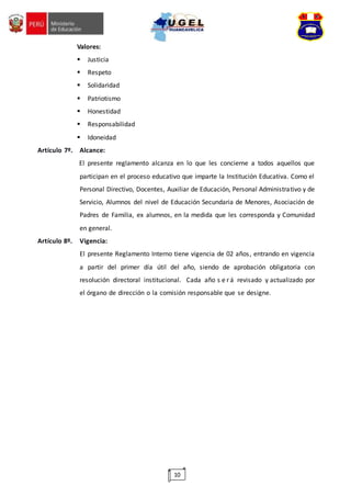 10
Valores:
 Justicia
 Respeto
 Solidaridad
 Patriotismo
 Honestidad
 Responsabilidad
 Idoneidad
Artículo 7º. Alcance:
El presente reglamento alcanza en lo que les concierne a todos aquellos que
participan en el proceso educativo que imparte la Institución Educativa. Como el
Personal Directivo, Docentes, Auxiliar de Educación, Personal Administrativo y de
Servicio, Alumnos del nivel de Educación Secundaria de Menores, Asociación de
Padres de Familia, ex alumnos, en la medida que les corresponda y Comunidad
en general.
Artículo 8º. Vigencia:
El presente Reglamento Interno tiene vigencia de 02 años, entrando en vigencia
a partir del primer día útil del año, siendo de aprobación obligatoria con
resolución directoral institucional. Cada año s e rá revisado y actualizado por
el órgano de dirección o la comisión responsable que se designe.
 