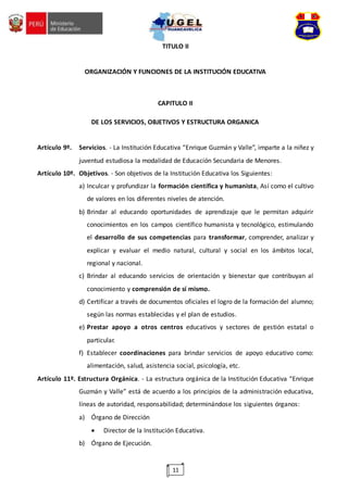 11
TITULO II
ORGANIZACIÓN Y FUNCIONES DE LA INSTITUCIÓN EDUCATIVA
CAPITULO II
DE LOS SERVICIOS, OBJETIVOS Y ESTRUCTURA ORGANICA
Artículo 9º. Servicios. - La Institución Educativa “Enrique Guzmán y Valle”, imparte a la niñez y
juventud estudiosa la modalidad de Educación Secundaria de Menores.
Artículo 10º. Objetivos. - Son objetivos de la Institución Educativa los Siguientes:
a) Inculcar y profundizar la formación científica y humanista, Así como el cultivo
de valores en los diferentes niveles de atención.
b) Brindar al educando oportunidades de aprendizaje que le permitan adquirir
conocimientos en los campos científico humanista y tecnológico, estimulando
el desarrollo de sus competencias para transformar, comprender, analizar y
explicar y evaluar el medio natural, cultural y social en los ámbitos local,
regional y nacional.
c) Brindar al educando servicios de orientación y bienestar que contribuyan al
conocimiento y comprensión de sí mismo.
d) Certificar a través de documentos oficiales el logro de la formación del alumno;
según las normas establecidas y el plan de estudios.
e) Prestar apoyo a otros centros educativos y sectores de gestión estatal o
particular.
f) Establecer coordinaciones para brindar servicios de apoyo educativo como:
alimentación, salud, asistencia social, psicología, etc.
Artículo 11º. Estructura Orgánica. - La estructura orgánica de la Institución Educativa “Enrique
Guzmán y Valle” está de acuerdo a los principios de la administración educativa,
líneas de autoridad, responsabilidad; determinándose los siguientes órganos:
a) Órgano de Dirección
 Director de la Institución Educativa.
b) Órgano de Ejecución.
 