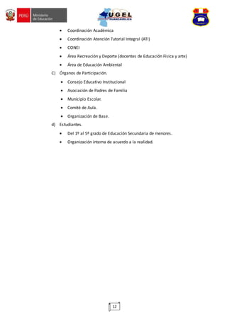 12
 Coordinación Académica
 Coordinación Atención Tutorial Integral (ATI)
 CONEI
 Área Recreación y Deporte (docentes de Educación Física y arte)
 Área de Educación Ambiental
C) Órganos de Participación.
 Consejo Educativo Institucional
 Asociación de Padres de Familia
 Municipio Escolar.
 Comité de Aula.
 Organización de Base.
d) Estudiantes.
 Del 1º al 5º grado de Educación Secundaria de menores.
 Organización interna de acuerdo a la realidad.
 