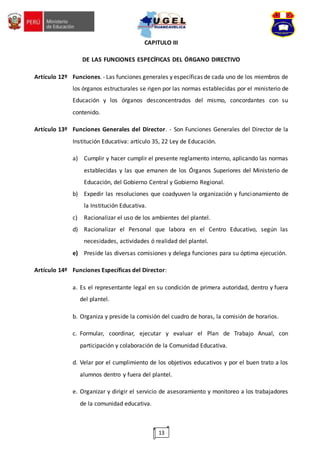 13
CAPITULO III
DE LAS FUNCIONES ESPECÍFICAS DEL ÓRGANO DIRECTIVO
Artículo 12º Funciones. - Las funciones generales y específicas de cada uno de los miembros de
los órganos estructurales se rigen por las normas establecidas por el ministerio de
Educación y los órganos desconcentrados del mismo, concordantes con su
contenido.
Artículo 13º Funciones Generales del Director. - Son Funciones Generales del Director de la
Institución Educativa: artículo 35, 22 Ley de Educación.
a) Cumplir y hacer cumplir el presente reglamento interno, aplicando las normas
establecidas y las que emanen de los Órganos Superiores del Ministerio de
Educación, del Gobierno Central y Gobierno Regional.
b) Expedir las resoluciones que coadyuven la organización y funcionamiento de
la Institución Educativa.
c) Racionalizar el uso de los ambientes del plantel.
d) Racionalizar el Personal que labora en el Centro Educativo, según las
necesidades, actividades ó realidad del plantel.
e) Preside las diversas comisiones y delega funciones para su óptima ejecución.
Artículo 14º Funciones Específicas del Director:
a. Es el representante legal en su condición de primera autoridad, dentro y fuera
del plantel.
b. Organiza y preside la comisión del cuadro de horas, la comisión de horarios.
c. Formular, coordinar, ejecutar y evaluar el Plan de Trabajo Anual, con
participación y colaboración de la Comunidad Educativa.
d. Velar por el cumplimiento de los objetivos educativos y por el buen trato a los
alumnos dentro y fuera del plantel.
e. Organizar y dirigir el servicio de asesoramiento y monitoreo a los trabajadores
de la comunidad educativa.
 