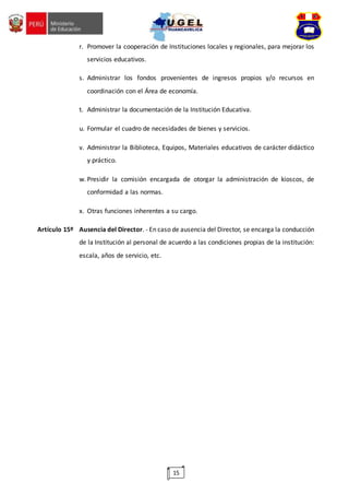 15
r. Promover la cooperación de Instituciones locales y regionales, para mejorar los
servicios educativos.
s. Administrar los fondos provenientes de ingresos propios y/o recursos en
coordinación con el Área de economía.
t. Administrar la documentación de la Institución Educativa.
u. Formular el cuadro de necesidades de bienes y servicios.
v. Administrar la Biblioteca, Equipos, Materiales educativos de carácter didáctico
y práctico.
w. Presidir la comisión encargada de otorgar la administración de kioscos, de
conformidad a las normas.
x. Otras funciones inherentes a su cargo.
Artículo 15º Ausencia del Director. - En caso de ausencia del Director, se encarga la conducción
de la Institución al personal de acuerdo a las condiciones propias de la institución:
escala, años de servicio, etc.
 
