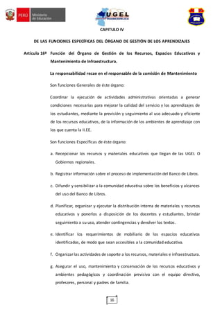 16
CAPITULO IV
DE LAS FUNCIONES ESPECÍFICAS DEL ÓRGANO DE GESTIÓN DE LOS APRENDIZAJES
Artículo 16º Función del Órgano de Gestión de los Recursos, Espacios Educativos y
Mantenimiento de Infraestructura.
La responsabilidad recae en el responsable de la comisión de Mantenimiento
Son funciones Generales de éste órgano:
Coordinar la ejecución de actividades administrativas orientadas a generar
condiciones necesarias para mejorar la calidad del servicio y los aprendizajes de
los estudiantes, mediante la previsión y seguimiento al uso adecuado y eficiente
de los recursos educativos, de la información de los ambientes de aprendizaje con
los que cuenta la II.EE.
Son funciones Específicas de éste órgano:
a. Recepcionar los recursos y materiales educativos que llegan de las UGEL O
Gobiernos regionales.
b. Registrar información sobre el proceso de implementación del Banco de Libros.
c. Difundir y sensibilizar a la comunidad educativa sobre los beneficios y alcances
del uso del Banco de Libros.
d. Planificar, organizar y ejecutar la distribución interna de materiales y recursos
educativos y ponerlos a disposición de los docentes y estudiantes, brindar
seguimiento a su uso, atender contingencias y devolver los textos.
e. Identificar los requerimientos de mobiliario de los espacios educativos
identificados, de modo que sean accesibles a la comunidad educativa.
f. Organizar las actividades de soporte a los recursos, materiales e infraestructura.
g. Asegurar el uso, mantenimiento y conservación de los recursos educativos y
ambientes pedagógicos y coordinación previsiva con el equipo directivo,
profesores, personal y padres de familia.
 