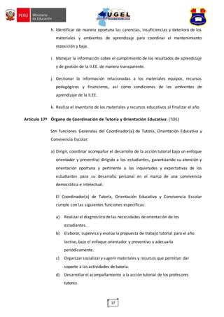 17
h. Identificar de manera oportuna las carencias, insuficiencias y deterioro de los
materiales y ambientes de aprendizaje para coordinar el mantenimiento
reposición y baja.
i. Manejar la información sobre el cumplimiento de los resultados de aprendizaje
y de gestión de la II.EE. de manera transparente.
j. Gestionar la información relacionadas a los materiales equipos, recursos
pedagógicos y financieros, así como condiciones de los ambientes de
aprendizaje de la II.EE.
k. Realiza el inventario de los materiales y recursos educativos al finalizar el año
Artículo 17º Órgano de Coordinación de Tutoría y Orientación Educativa: (TOE)
Son funciones Generales del Coordinador(a) de Tutoría, Orientación Educativa y
Convivencia Escolar:
a) Dirigir, coordinar acompañar el desarrollo de la acción tutorial bajo un enfoque
orientador y preventivo dirigido a los estudiantes, garantizando su atención y
orientación oportuna y pertinente a las inquietudes y expectativas de los
estudiantes para su desarrollo personal en el marco de una convivencia
democrática e intelectual.
El Coordinador(a) de Tutoría, Orientación Educativa y Convivencia Escolar
cumple con las siguientes funciones específicas:
a) Realizar el diagnostico de las necesidades de orientación de los
estudiantes.
b) Elaborar, supervisa y evalúa la propuesta de trabajo tutorial para el año
lectivo, bajo el enfoque orientador y preventivo y adecuarla
periódicamente.
c) Organizar socializar y sugerir materiales y recursos que permitan dar
soporte a las actividades de tutoría.
d) Desarrollar el acompañamiento a la acción tutorial de los profesores
tutores.
 