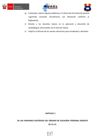 19
q) Contempla y deriva algunos problemas a la Dirección de formación general
sugiriendo sanciones disciplinarias y/o absolución conforme al
Reglamento.
r) Orienta a los docentes tutores en la aplicación y desarrollo de
metodologías relacionados con el área de Tutoría.
s) Propicia la difusión de las normas educativas para estudiantes y docentes.
CAPITULO V
DE LAS FUNCIONES ESPECÍFICAS DEL ÓRGANO DE EJECUCIÓN: PERSONAL DOCENTE
DE LA I.E.
 