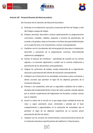 20
Artículo 18º Personal Docente del Nivel secundario.
Son funciones de los docentes de Educación Secundaria:
a) Participar en la elaboración, ejecución y evaluación del Plan de Trabajo a nivel
del Colegio y equipo de trabajo.
b) Elaborar, presentar, desarrollar y evaluar oportunamente sus programaciones
curriculares, unidades, módulos, proyectos y sesiones de aprendizajes, de
acuerdo a los grados y áreas en funciones a las Áreas de especialidad tomadas
en el cuadro de horas y los lineamientos y normas correspondientes.
c) Coordinar con el o los docentes del mismo grado y/o área para la elaboración,
desarrollo y evaluación de la programación curricular, intercambiando
experiencias pedagógicas.
d) Evaluar el proceso de enseñanza – aprendizaje de acuerdo con las normas
vigentes y el presente reglamento y cumplir con la correcta elaboración y
presentación de los documentos correspondientes.
e) Integrar las comisiones de trabajo, siendo responsable de su organización,
ejecución y presentación del informe de evaluación correspondiente.
f) Colaborar con la Dirección en las actividades curriculares y extra curriculares y
demás acciones que permitan el logro de los objetivos generales de la
Institución Educativa.
g) Orientar a los estudiantes, velar por su seguridad y colaborar con el orden y
disciplina del estudiantado dentro y fuera del salón y plantel; velando además
por el estricto cumplimiento del Reglamento de Disciplina y demás normas
que se imparten.
h) Asumir la tutoría de la sección en la que tenga mayor cantidad de horas de
clase o según promoción anual, orientando y velando por el buen
comportamiento y organizándolos en la realización de actividades que le
permitan el logro de los objetivos específicos de su sección; previa
presentación del Plan de tutoría.
i) Cooperar con las acciones de mantenimiento y conservación de los bienes de
la institución educativa específicamente del mobiliario é infraestructura.
 