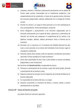 21
j) Coordinar, informar y mantener comunicación permanente con los padres de
familia sobre asuntos relacionados con el rendimiento académico y del
comportamiento de los estudiantes; a través de la agenda escolar, citaciones
y/o reuniones programadas; además colaborando con la entrega de la libreta
escolar.
k) Disertar las charlas a su cargo en forma personal y en el día señalado por el
área correspondiente. Previo memorándum al docente
l) Asistir obligatoria y puntualmente a las reuniones programadas por la
Dirección, participando con el aporte de ideas, sugerencias, y alternativas de
solución; los mismos que coadyuven al cumplimiento de las normas y los
objetivos trazados. Además, deberá permanecer hasta el término de las
reuniones.
m) Participar con su presencia en el Izamiento del Pabellón Nacional los días
lunes y estar presente en las charlas del Calendario Cívico Escolar, según el
cronograma establecido.
n) Fomentar valores ético morales entre los docentes y estudiantes; pensando y
aplicando “El buen ejemplo en la mejor enseñanza”.
o) Asistir bien presentable los días lunes y otros donde se realizan actividades
programadas a nivel institucional.
Son funciones del docente de Arte y responsable de música
a) Promueve la participación de los alumnos a partir del primer grado, evitando
la participación de ex alumnos y otros.
b) Organiza y ejecuta los ensayos con los integrantes de la Banda de Músicos en
horarios adecuados
c) Es responsable de los bienes del área a su cargo.
d) Actualiza anualmente el inventario de bienes y enseres, dando a conocer
detalladamente en Asamblea
Artículo 19º Tutores de Sección y/o grado.
Los tutores tienen las funciones siguientes:
 