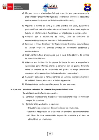 22
a) Efectuar y conocer el auto diagnóstico de la sección a su cargo, priorizando la
problemática y programando objetivos y acciones que conllevan la adecuada y
óptima prestación de servicios de Orientación del Educando.
b) Organiza el Comité de Aula y la Junta Directiva del Salón, buscando la
participación de todo el estudiantado para el desarrollo de acciones propias de
tutoría, sin interferencia de funciones de los brigadieres y la policía escolar.
c) Coordinar con el responsable de Tutoría, sobre el calificativo de
comportamiento trimestral y asistencia de los estudiantes.
d) Fomentar el vínculo de valores y del Reglamento de Disciplina, procurando que
su sección ocupe los primeros puestos en rendimiento académico y
comportamiento.
e) Programar la visita de profesionales para el logro de los objetivos del servicio
de orientación educativa.
f) Colaborar con la Dirección la entrega de libreta de notas y aprovechar la
oportunidad para informar, orientar y conservar con los padres de familia
sobre las mejoras de los estudiantes del grado a su cargo (rendimiento
académico, el comportamiento de los estudiantes, compromisos).
g) Registrar y actualizar la ficha personal de los alumnos, reconociendo el nivel
de problema familiar, económico, académico y personal.
h) El docente tutor puede asumir la asesoría del aula a su cargo.
Artículo 20º Funciones Generales del Docente de Apoyo Administrativo
Cumple las siguientes funciones generales:
a) Contribuir en el desarrollo de acciones y actividades tendientes a la formación
integral del estudiante.
b) Controlar al día y actualizar lo siguiente:
 El cuaderno de anotaciones de ocurrencias de los estudiantes.
 Las fichas integrales de los estudiantes con problemas de comportamiento.
 El folder de clase conteniendo: registro de asistencia y el plano de
ubicación de los estudiantes.
 