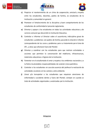 23
c) Propiciar el mantenimiento de un clima de cooperación, amistad y respeto
entre los estudiantes, docentes, padres de familia, ex estudiantes de la
Institución y comunidad en general.
d) Promover el fortalecimiento de la disciplina y buen comportamiento de los
estudiantes de conformidad al presente reglamento.
e) Orientar y apoyar a los estudiantes en todas las actividades educativas y de
servicio comunal que desarrolle la Institución Educativa.
f) Controlar e informar al Director sobre el ausentismo, indisciplina grave de
estudiantes y problemas con padres de familia; pasando la relación é informe
correspondiente de los casos y problemas para su tratamiento por el área de
ATI., y otras que afectaran fuera del Plantel.
g) Orientar y coordinar con los estudiantes para que realicen actividades o
acciones que permitan la conservación del mobiliario, infraestructura,
materiales educativos e higiene de la Institución.
h) Fomentar en el estudiantado el amor y respeto a los emblemas nacionales y a
la Patria inculcándoles responsabilidades de carácter cívico patriótico.
i) Controlar a los estudiantes en caso de ausencia del profesor la realización de
actividades escolares en los salones y otro ambiente.
j) Llevar y/o transportar a los estudiantes que requieran atenciones de
enfermedad o accidente dentro y fuera del Plantel; siempre en cuando se
trate de actividades organizadas y autorizadas por la Institución.
TITULO III
 