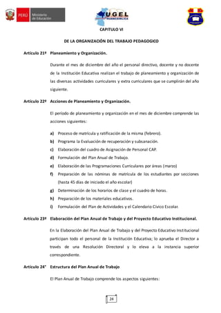 24
CAPITULO VI
DE LA ORGANIZACIÓN DEL TRABAJO PEDAGOGICO
Artículo 21º Planeamiento y Organización.
Durante el mes de diciembre del año el personal directivo, docente y no docente
de la Institución Educativa realizan el trabajo de planeamiento y organización de
las diversas actividades curriculares y extra curriculares que se cumplirán del año
siguiente.
Artículo 22º Acciones de Planeamiento y Organización.
El período de planeamiento y organización en el mes de diciembre comprende las
acciones siguientes:
a) Proceso de matrícula y ratificación de la misma (febrero).
b) Programa la Evaluación de recuperación y subsanación.
c) Elaboración del cuadro de Asignación de Personal CAP.
d) Formulación del Plan Anual de Trabajo.
e) Elaboración de las Programaciones Curriculares por áreas (marzo)
f) Preparación de las nóminas de matrícula de los estudiantes por secciones
(hasta 45 días de iniciado el año escolar)
g) Determinación de los horarios de clase y el cuadro de horas.
h) Preparación de los materiales educativos.
i) Formulación del Plan de Actividades y el Calendario Cívico Escolar.
Artículo 23º Elaboración del Plan Anual de Trabajo y del Proyecto Educativo Institucional.
En la Elaboración del Plan Anual de Trabajo y del Proyecto Educativo Institucional
participan todo el personal de la Institución Educativa; lo aprueba el Director a
través de una Resolución Directoral y lo eleva a la instancia superior
correspondiente.
Artículo 24° Estructura del Plan Anual de Trabajo
El Plan Anual de Trabajo comprende los aspectos siguientes:
 