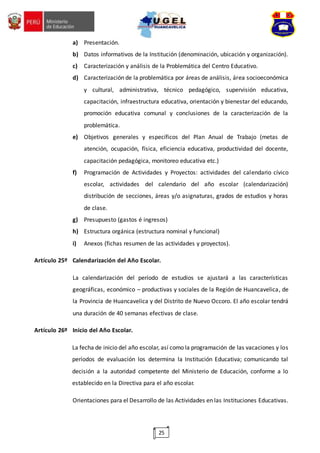 25
a) Presentación.
b) Datos informativos de la Institución (denominación, ubicación y organización).
c) Caracterización y análisis de la Problemática del Centro Educativo.
d) Caracterización de la problemática por áreas de análisis, área socioeconómica
y cultural, administrativa, técnico pedagógico, supervisión educativa,
capacitación, infraestructura educativa, orientación y bienestar del educando,
promoción educativa comunal y conclusiones de la caracterización de la
problemática.
e) Objetivos generales y específicos del Plan Anual de Trabajo (metas de
atención, ocupación, física, eficiencia educativa, productividad del docente,
capacitación pedagógica, monitoreo educativa etc.)
f) Programación de Actividades y Proyectos: actividades del calendario cívico
escolar, actividades del calendario del año escolar (calendarización)
distribución de secciones, áreas y/o asignaturas, grados de estudios y horas
de clase.
g) Presupuesto (gastos é ingresos)
h) Estructura orgánica (estructura nominal y funcional)
i) Anexos (fichas resumen de las actividades y proyectos).
Artículo 25º Calendarización del Año Escolar.
La calendarización del período de estudios se ajustará a las características
geográficas, económico – productivas y sociales de la Región de Huancavelica, de
la Provincia de Huancavelica y del Distrito de Nuevo Occoro. El año escolar tendrá
una duración de 40 semanas efectivas de clase.
Artículo 26º Inicio del Año Escolar.
La fecha de inicio del año escolar, así como la programación de las vacaciones y los
períodos de evaluación los determina la Institución Educativa; comunicando tal
decisión a la autoridad competente del Ministerio de Educación, conforme a lo
establecido en la Directiva para el año escolar.
Orientaciones para el Desarrollo de las Actividades en las Instituciones Educativas.
 