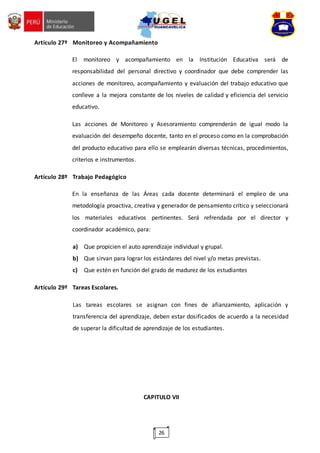 26
Artículo 27º Monitoreo y Acompañamiento
El monitoreo y acompañamiento en la Institución Educativa será de
responsabilidad del personal directivo y coordinador que debe comprender las
acciones de monitoreo, acompañamiento y evaluación del trabajo educativo que
conlleve a la mejora constante de los niveles de calidad y eficiencia del servicio
educativo.
Las acciones de Monitoreo y Asesoramiento comprenderán de igual modo la
evaluación del desempeño docente, tanto en el proceso como en la comprobación
del producto educativo para ello se emplearán diversas técnicas, procedimientos,
criterios e instrumentos.
Artículo 28º Trabajo Pedagógico
En la enseñanza de las Áreas cada docente determinará el empleo de una
metodología proactiva, creativa y generador de pensamiento crítico y seleccionará
los materiales educativos pertinentes. Será refrendada por el director y
coordinador académico, para:
a) Que propicien el auto aprendizaje individual y grupal.
b) Que sirvan para lograr los estándares del nivel y/o metas previstas.
c) Que estén en función del grado de madurez de los estudiantes
Artículo 29º Tareas Escolares.
Las tareas escolares se asignan con fines de afianzamiento, aplicación y
transferencia del aprendizaje, deben estar dosificados de acuerdo a la necesidad
de superar la dificultad de aprendizaje de los estudiantes.
CAPITULO VII
 