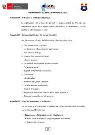 27
ORGANIZACIÓN DEL TRABAJO ADMINISTRATIVO
Artículo 30º Archivo de la Institución Educativa.
La organización del archivo del plantel es responsabilidad del Director. Los
documentos deben estar rigurosamente clasificados y conservados a fin de
facilitar la administración escolar.
Artículo 31º Documentos Oficiales del Centro Educativo.
Son documentos oficiales de la Institución Educativa, entre otros:
 Constitución Política del Perú.
 Ley General de Educación y sus reglamentos.
 Plan Anual de Trabajo.
 Proyecto Educativo Institucional.
 Informes anuales.
 Documentos de monitoreo y asesoramiento.
 Fichas de personal.
 Registro de Asistencia del personal.
 Estadísticas
 Libro de Actas
 Inventario del Centro Educativo
 Fichas y Nóminas de Matrícula.
 Actas de Evaluación.
 Registros de evaluación y de asistencia de los alumnos, y
 Otros que se establezcan oficialmente.
Artículo 32º Otros Documentos de la Institución.
Los documentos y expedientes esenciales que deben ser elaborados, tramitados
por la oficina del Director son:
 Documentos relacionados con los estudiantes:
 Ficha única de matrícula y registro general de la misma.
 Registro de asistencia.
 