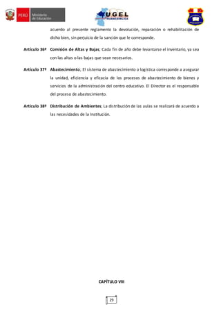 29
acuerdo al presente reglamento la devolución, reparación o rehabilitación de
dicho bien, sin perjuicio de la sanción que le corresponde.
Artículo 36º Comisión de Altas y Bajas; Cada fin de año debe levantarse el inventario, ya sea
con las altas o las bajas que sean necesarios.
Artículo 37º Abastecimiento; El sistema de abastecimiento o logística corresponde a asegurar
la unidad, eficiencia y eficacia de los procesos de abastecimiento de bienes y
servicios de la administración del centro educativo. El Director es el responsable
del proceso de abastecimiento.
Artículo 38º Distribución de Ambientes; La distribución de las aulas se realizará de acuerdo a
las necesidades de la Institución.
CAPÍTULO VIII
 