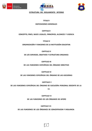 3
ESTRUCTURA DEL REGLAMENTO INTERNO
TITULO I
DISPOSICIONES GENERALES
CAPITULO I
CONCEPTO, FINES, BASES LEGALES, PRINCIPIOS, ALCANCES Y VIGENCIA
TITULO II
ORGANIZACIÓN Y FUNCIONES DE LA INSTITUCIÓN EDUCATIVA
CAPITULO II
DE LOS SERVICIOS, OBJETIVOS Y ESTRUCTURA ORGANICA
CAPITULO III
DE LAS FUNCIONES ESPECÍFICAS DEL ÓRGANO DIRECTIVO
CAPITULO IV
DE LAS FUNCIONES ESPECÍFICAS DEL ÓRGANO DE LAS ASESORIAS
CAPITULO V
DE LAS FUNCIONES ESPECÍFICAS DEL ÓRGANO DE EJECUCIÓN: PERSONAL DOCENTE DE LA
I.E.
CAPITULO VI
DE LAS FUNCIONES DE LOS ÓRGANOS DE APOYO
CAPITULO VII
DE LAS FUNCIONES DE LOS ÓRGANOS DE CONCERTACION Y VIGILANCIA
 