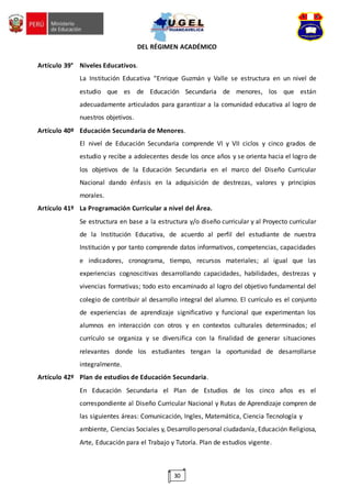 30
DEL RÉGIMEN ACADÉMICO
Artículo 39° Niveles Educativos.
La Institución Educativa “Enrique Guzmán y Valle se estructura en un nivel de
estudio que es de Educación Secundaria de menores, los que están
adecuadamente articulados para garantizar a la comunidad educativa al logro de
nuestros objetivos.
Artículo 40º Educación Secundaria de Menores.
El nivel de Educación Secundaria comprende VI y VII ciclos y cinco grados de
estudio y recibe a adolecentes desde los once años y se orienta hacia el logro de
los objetivos de la Educación Secundaria en el marco del Diseño Curricular
Nacional dando énfasis en la adquisición de destrezas, valores y principios
morales.
Artículo 41º La Programación Curricular a nivel del Área.
Se estructura en base a la estructura y/o diseño curricular y al Proyecto curricular
de la Institución Educativa, de acuerdo al perfil del estudiante de nuestra
Institución y por tanto comprende datos informativos, competencias, capacidades
e indicadores, cronograma, tiempo, recursos materiales; al igual que las
experiencias cognoscitivas desarrollando capacidades, habilidades, destrezas y
vivencias formativas; todo esto encaminado al logro del objetivo fundamental del
colegio de contribuir al desarrollo integral del alumno. El currículo es el conjunto
de experiencias de aprendizaje significativo y funcional que experimentan los
alumnos en interacción con otros y en contextos culturales determinados; el
currículo se organiza y se diversifica con la finalidad de generar situaciones
relevantes donde los estudiantes tengan la oportunidad de desarrollarse
integralmente.
Artículo 42º Plan de estudios de Educación Secundaria.
En Educación Secundaria el Plan de Estudios de los cinco años es el
correspondiente al Diseño Curricular Nacional y Rutas de Aprendizaje compren de
las siguientes áreas: Comunicación, Ingles, Matemática, Ciencia Tecnología y
ambiente, Ciencias Sociales y, Desarrollo personal ciudadanía, Educación Religiosa,
Arte, Educación para el Trabajo y Tutoría. Plan de estudios vigente.
 
