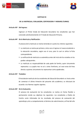 31
CAPITULO IX
DE LA MATRICULA, EVALUACION, CERTIFICACION Y HORARIO (TURNO)
Artículo 43º Del Ingreso:
Ingresan al Primer Grado de Educación Secundaria los estudiantes que han
concluido satisfactoriamente el 6° Grado de Educación Primaria.
Artículo 44º De la Matrícula y Ratificación:
El proceso de la matricula se realiza teniendo en cuanta los criterios siguientes:
 La matrícula se realiza por primera y única vez al ingresar el nuevo estudiante a
la educación secundaria, según sea el caso, para lo cual se utiliza la ficha
correspondiente.
 La ratificación de matrícula es automática antes del inicio de los estudios en los
grados subsiguientes.
 La matrícula es responsabilidad de cada padre de familia, quien únicamente
representa a su pupilo mas no así a otros familiares, así sean estos de línea
directa a quienes únicamente los representan como apoderados.
Artículo 45º Traslados:
El traslado de matrícula de los estudiantes de Educación Secundaria es hasta antes
de comenzar el último trimestre del presente año académico, se efectuará de
acuerdo a las Normas Legales vigentes.
Artículo 46º De la Evaluación.
El proceso de evaluación de los estudiantes se realiza en forma flexible y
permanente siendo sus objetivos los siguientes: Los estudiantes y Padres de
Familia serán informados de los resultados del proceso de evaluación del
aprendizaje y de su comportamiento al término de cada trimestre y al final del año
 