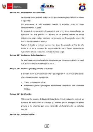 33
Artículo 52º Promoción de los Estudiantes:
La situación de los alumnos de Educación Secundaria al término del año lectivo es
la siguiente:
Son promovidos, al año inmediato superior, si aprueban todas las áreas
correspondientes al grado.
En proceso de recuperación, si tuvieran de una y tres áreas desaprobadas. La
evaluación de este proceso se realizará en la primera semana de marzo
debidamente programada y publicado y si de nuevo son desaprobados en un solo
área la llevará como área a cargo.
Repiten de Grado, si tuvieran cuatro o más áreas desaprobadas al final del año
lectivo o si en el examen de recuperación de marzo fueran desaprobadas
nuevamente en dos o tres áreas incluido el área a cargo.
Artículo 53º Inasistencia de los Estudiantes:
De igual modo, repiten el grado los estudiantes que hubieran registrado hasta el
30% de inasistencias injustificadas a clases.
Artículo 54º Adelanto y Postergación de Evaluación:
El Director puede autorizar el adelanto o postergación de las evaluaciones de los
diferentes periodos en los casos de:
 Viajes en delegación oficial
 Enfermedad grave y prolongada debidamente comprobada con certificado
Médico.
Artículo 55º Certificación:
Al terminar los estudios de Educación Secundaria, el Centro educativo extiende un
ejemplar del Certificado de Estudios y Conducta que se entregará en forma
gratuita a los alumnos que hayan concluido satisfactoriamente sus estudios
invictos.
Artículo 56º Uniforme Escolar:
 