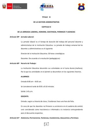 35
TITULO IV
DE LA GESTION ADMINISTRATIVA
CAPITULO X
DE LA JORNADA LABORAL, HORARIO, ASISTENCIA, PERMISOS Y LICENCIAS
Artículo 59º Jornada Laboral:
La jornada laboral es el tiempo de duración del trabajo del personal docente y
administrativo de la Institución Educativa. La jornada de trabajo semanal de los
docentes y administrativos es el siguiente:
Director de la Institución Educativa: 30 horas cronológicas
Docentes: De acuerdo a la resolución (pedagógicas)
Artículo 60º Horario de Trabajo:
La Institución Educativa desarrolla sus actividades en el turno diurno (mañana).
Por lo que las actividades en el plantel se desarrollan en los siguientes horarios.
ALUMNOS
Entrada 8:00 am – 8:05 am.
Se considerará tarde de 8:05 a 8:10 minutos.
Salida 1.45 p.m.
DOCENTE:
Entrada: según su horario de clase, 3 tardanzas hace una hora de falta.
En caso de que los docentes no firmaron su asistencia en el cuaderno de control,
será considerado como inasistencia e informado a la instancia correspondiente
para el descuento respectivo.
Artículo 61º Asistencia, Permanencia, Tardanzas, Inasistencias, descuentos y Permisos:
 